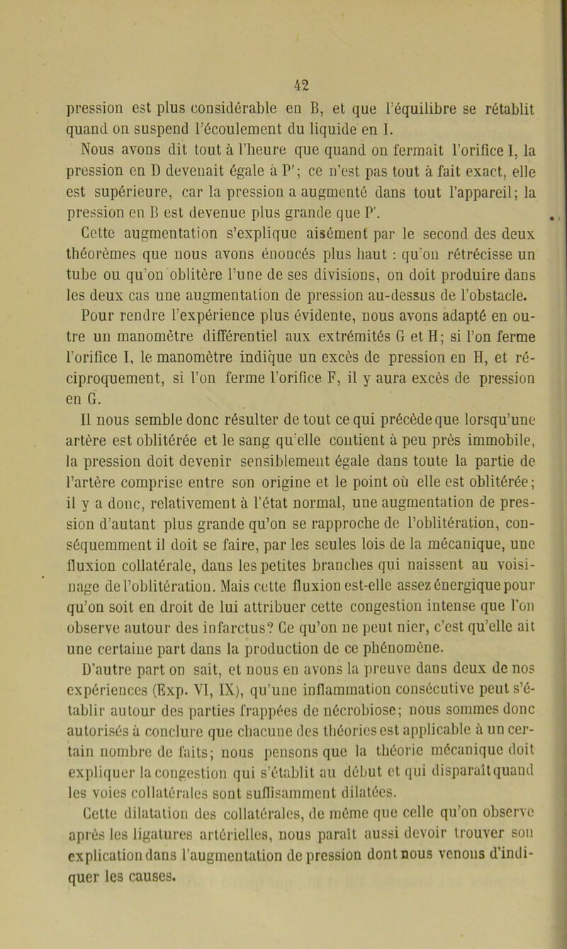 pression est plus considérable en B, et que l'équilibre se rétablit quand on suspend l’écoulement du liquide en I. Nous avons dit tout à l’heure que quand on fermait l’orifice 1, la pression en I) devenait égale à P’; ce n’est pas tout à fait exact, elle est supérieure, car la pression a augmenté dans tout l’appareil; la pression en B est devenue plus grande que P'. Cette augmentation s’explique aisément par le second des deux théorèmes que nous avons énoncés plus haut : qu'on rétrécisse un tube ou qu’on oblitère l’une de ses divisions, on doit produire dans les deux cas une augmentation de pression au-dessus de l’obstacle. Pour rendre l’expérience plus évidente, nous avons adapté en ou- tre un manomètre différentiel aux extrémités G et H; si l’on ferme l’orifice I, le manomètre indique un excès de pression en H, et ré- ciproquement, si l’on ferme l’orifice F, il y aura excès de pression en G. Il nous semble donc résulter de tout ce qui précède que lorsqu’une artère est oblitérée et le sang qu elle contient à peu près immobile, la pression doit devenir sensiblement égale dans toute la partie de l’artère comprise entre son origine et le point où elle est oblitérée; il y a donc, relativement à l’état normal, une augmentation de pres- sion d’autant plus grande qu’on se rapproche de l’oblitération, con- séquemment il doit se faire, par les seules lois de la mécanique, une fluxion collatérale, daus les petites branches qui naissent au voisi- nage de l’oblitération. Mais cette fluxion est-elle assez énergique pour qu’on soit en droit de lui attribuer cette congestion intense que l’on observe autour des infarctus? Ce qu’on ne peut nier, c’est qu’elle ait une certaine part dans la production de ce phénomène. D’autre part on sait, et nous en avons la preuve dans deux de nos expériences (Exp. VI, IX), qu’une inflammation consécutive peut s’é- tablir autour des parties frappées de nécrobiose; nous sommes donc autorisés à conclure que chacune des théories est applicable à un cer- tain nombre de faits; nous pensons que la théorie mécanique doit expliquer la congestion qui s’établit au début et qui disparaît quand les voies collatérales sont suflisamment dilatées. Celte dilatation des collatérales, de même que celle qu’on observe après les ligatures artérielles, nous parait aussi devoir trouver son explication dans l’augmentation dépression dont nous venons d’indi- quer les causes.