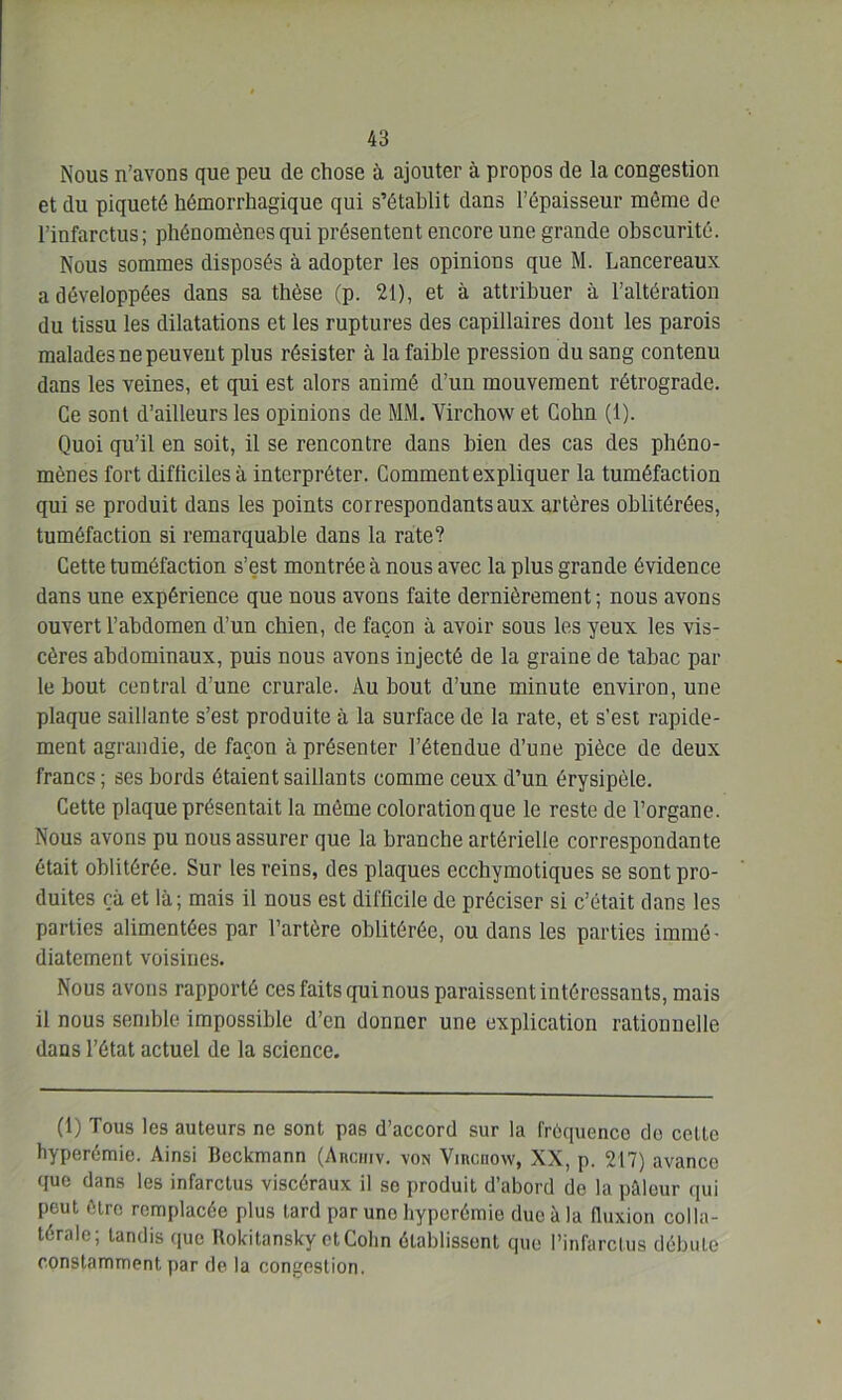 Nous n’avons que peu de chose à ajouter à propos de la congestion et du piqueté hémorrhagique qui s’établit dans l’épaisseur même de l’infarctus; phénomènes qui présentent encore une grande obscurité. Nous sommes disposés à adopter les opinions que M. Lancereaux a développées dans sa thèse (p. 21), et à attribuer à l’altération du tissu les dilatations et les ruptures des capillaires dont les parois malades ne peuvent plus résister à la faible pression du sang contenu dans les veines, et qui est alors animé d’un mouvement rétrograde. Ce sont d’ailleurs les opinions de MM. Virchow et Cohn (1). Quoi qu’il en soit, il se rencontre dans bien des cas des phéno- mènes fort difficiles à interpréter. Comment expliquer la tuméfaction qui se produit dans les points correspondants aux artères oblitérées, tuméfaction si remarquable dans la rate? Cette tuméfaction s’est montrée à nous avec la plus grande évidence dans une expérience que nous avons faite dernièrement ; nous avons ouvert l’abdomen d’un chien, de façon à avoir sous les yeux les vis- cères abdominaux, puis nous avons injecté de la graine de tabac par le bout central d’une crurale. Au bout d’une minute environ, une plaque saillante s’est produite à la surface de la rate, et s’est rapide- ment agrandie, de façon à présenter l’étendue d’une pièce de deux francs; ses bords étaient saillants comme ceux d’un érysipèle. Cette plaque présentait la même colorationque le reste de l’organe. Nous avons pu nous assurer que la branche artérielle correspondante était oblitérée. Sur les reins, des plaques eccbymotiques se sont pro- duites çà et là; mais il nous est difficile de préciser si c’était dans les parties alimentées par l’artère oblitérée, ou dans les parties immé- diatement voisines. Nous avons rapporté ces faits qui nous paraissent intéressants, mais il nous semble impossible d’en donner une explication rationnelle dans l’état actuel de la science. (1) Tous les auteurs ne sont pas d’accord sur la fréquence do celte hyperémie. Ainsi Bcckmann (Ancmv. von Vihciiow, XX, p. 217) avance que dans les infarctus viscéraux il se produit d’abord do la pâleur qui peut être remplacée plus tard par uno hyperémie due à la fluxion colla- térale; tandis que Rokitansky ctColin établissent que l’infarctus débute constamment par de la congestion.