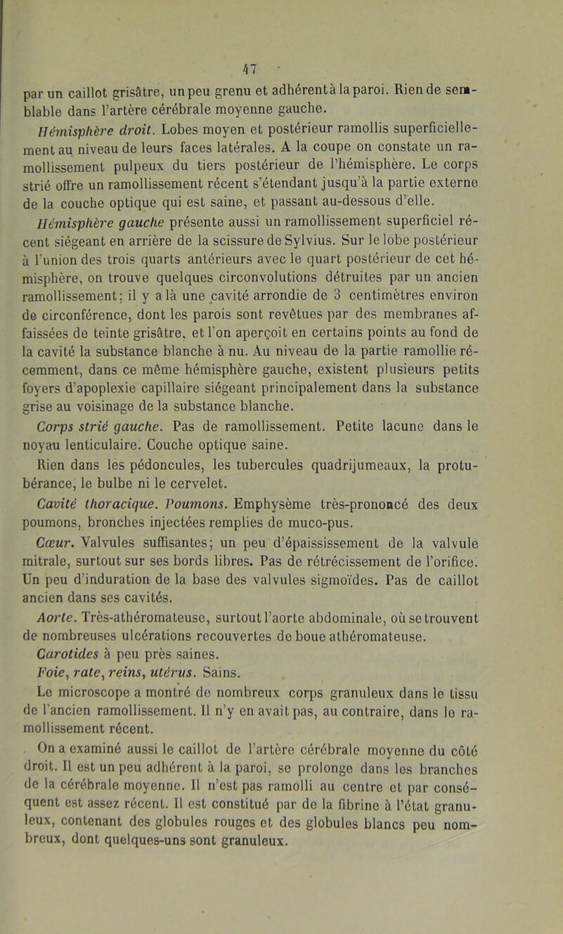 par un caillot grisâtre, un peu grenu et adhérentà la paroi. Rien de sem- blable dans l’artère cérébrale moyenne gauche. Hémisphère droit. Lobes moyen et postérieur ramollis superficielle- ment au niveau de leurs faces latérales. A la coupe on constate un ra- mollissement pulpeux du tiers postérieur de l’hémisphère. Le corps strié offre un ramollissement récent s’étendant jusqu’à la partie externe de la couche optique qui est saine, et passant au-dessous d’elle. Hémisphère gauche présente aussi un ramollissement superficiel ré- cent siégeant en arrière de la scissure de Sylvius. Sur le lobe postérieur à l'union des trois quarts antérieurs avec le quart postérieur de cet hé- misphère, on trouve quelques circonvolutions détruites par un ancien ramollissement; il y a là une cavité arrondie de 3 centimètres environ de circonférence, dont les parois sont revêtues par des membranes af- faissées de teinte grisâtre, et l'on aperçoit en certains points au fond de la cavité la substance blanche à nu. Au niveau de la partie ramollie ré- cemment, dans ce même hémisphère gauche, existent plusieurs petits foyers d’apoplexie capillaire siégeant principalement dans la substance grise au voisinage de la substance blanche. Corps strié gauche. Pas de ramollissement. Petite lacune dans le noyau lenticulaire. Couche optique saine. Rien dans les pédoncules, les tubercules quadrijumeaux, la protu- bérance, le bulbe ni le cervelet. Cavité thoracique. Pouvions. Emphysème très-prononcé des deux poumons, bronches injectées remplies de muco-pus. Cœur. Valvules suffisantes; un peu d’épaississement de la valvule mitrale, surtout sur ses bords libres. Pas de rétrécissement de l’orifice. Un peu d’induration de la base des valvules sigmoïdes. Pas de caillot ancien dans ses cavités. Aorte. Très-athéromateuse, surtout l’aorte abdominale, où se trouvent de nombreuses ulcérations recouvertes de boue athéromateuse. Carotides à peu près saines. Foie, rate, reins, utérus. Sains. Le microscope a montré do nombreux corps granuleux dans lo tissu de l’ancien ramollissement. 11 n’y en avait pas, au contraire, dans le ra- mollissement récent. On a examiné aussi le caillot de l’artère cérébrale moyenne du côté droit. Il est un peu adhérent à la paroi, se prolonge dans les branches de la cérébrale moyenne. Il n’est pas ramolli au centre et par consé- quent est assez récent. 11 est constitué par do la fibrine à l’état granu- leux, contenant des globules rouges et des globules blancs peu nom- breux, dont quelques-uns sont granuleux.