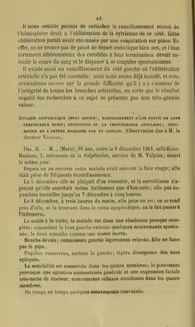 11 nous semble permis de rattacher le ramollissement récent de l’hémisphère droit à l’oblitération de la sylvienne de ce côté. Cette oblitération parait avoir été causée par une coagulation sur place. En effet, on ne trouve pas de point de départ embolique bien net, çt l’état fortement athéromateux des carotides à leur terminaison devait ra- lentir le cours du sang et le disposer à se coaguler spontanément. Il existe aussi un ramollissement du côté gauche où l’oblitération artérielle n’a pas été constatée; mais nous avons déjà insisté, et nous reviendrons encore sur la grande difficulté qu’il y a à s’assurer de l’intégrité de toutes les branches artérielles, en sorte que le résultat négatif des recherches à ce sujet ne présente pas une très-grande valeur. Attaque apoplectique (moût rapide) ; ramollissement d’une partie du lobe CÉRÉBELLEUX DROIT J CONGESTION DE LA PROTUBÉRANCE ANNULAIRE J OBTU- RATION de l’artère basilaire par un caillot. (Observation due à M. le docteur Vulpian.) Obs. II. — M... (Marie), 88 ans, entre le 8 décembre 1864, salle Saint- Mathieu, 2, infirmerie de la Salpétrière, service de M. Vulpian; meurt le même jour. Depuis un an environ cette malade avait souvent la face rouge; elle était prise de fréquents étourdissements. Le 5 décembre elle se plaignit d’en ressentir, et la surveillante s’a- perçut qu’elle marchait moins facilement que d’habitude; elle put ce- pendant travailler jusqu’au 7 décembre à cinq heures. Le 8 décembre, à trois heures du matin, elle jette un cri; on se rend près d’elle, et la trouvant dans le coma apoplectique, on la fait passer à l’infirmerie. Le matin à la visite, la malade est dans une résolution presque com- plète; cependant le bras gauche exécute quelques mouvements sponta- nés; le droit retombe comme une masse inerte. Bouche déviée; commissure gauche légèrement relevée. Elle ne fume pas-la pipe. Pupilles resserrées, surtout la gauche; légère divergence des axes optiques. La sensibilité est conservée dans les quatre membres; le pincement provoque une agitation momentanée générale et une expression faciale très-netto de douleur; mouvements réllexcs inanilestes dans les quatre membres. De temps en temps quelques mouvements couvulsils.