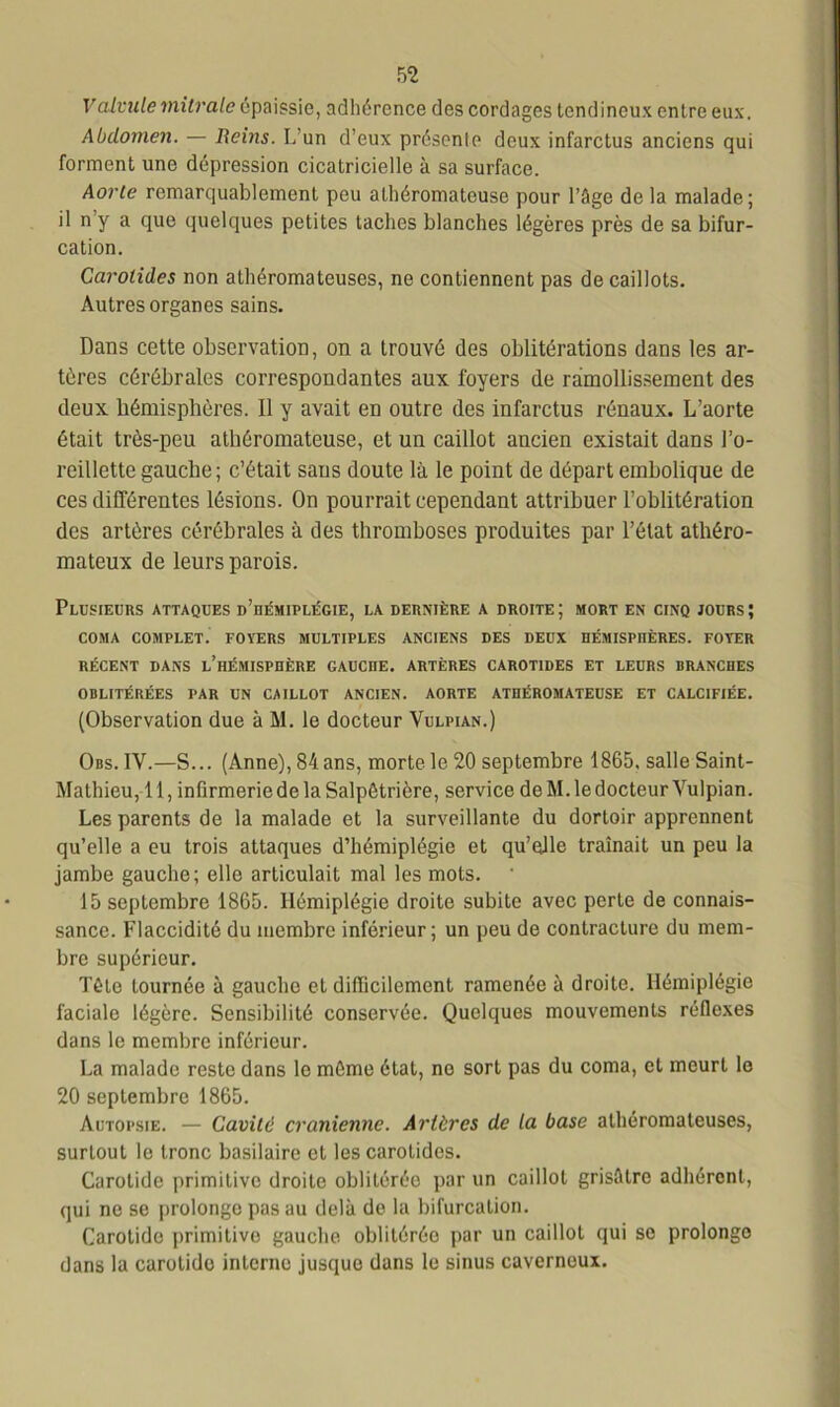 Valvule mitrale épaissie, adhérence des cordages tendineux entre eux. Abdomen. — Reins. L’un d’eux présente deux infarctus anciens qui forment une dépression cicatricielle à sa surface. Aorte remarquablement peu athéromateuse pour l’âge de la malade; il n y a que quelques petites taches blanches légères près de sa bifur- cation. Carotides non athéromateuses, ne contiennent pas de caillots. Autres organes sains. Dans cette observation, on a trouvé des oblitérations dans les ar- tères cérébrales correspondantes aux foyers de ramollissement des deux hémisphères. 11 y avait en outre des infarctus rénaux. L’aorte était très-peu athéromateuse, et un caillot ancien existait dans l’o- reillette gauche; c’était sans doute là le point de départ embolique de ces différentes lésions. On pourrait cependant attribuer l’oblitération des artères cérébrales à des thromboses produites par l’état athéro- mateux de leurs parois. Plusieurs attaques d’hémiplégie, la dernière a droite; mort en cinq jours; COMA COMPLET. FOYERS MULTIPLES ANCIENS DES DEUX HÉMISPHÈRES. FOYER RÉCENT DANS L’HÉMISPHÈRE GAUCHE. ARTÈRES CAROTIDES ET LEURS BRANCHES OBLITÉRÉES PAR UN CAILLOT ANCIEN. AORTE ATHÉROMATEUSE ET CALCIFIÉE. (Observation due à M. le docteur Vulpian.) Obs. IV.—S... (Anne), 84 ans, morte le 20 septembre 1865. salle Saint- Mathieu, 11, infirmerie de la Salpétrière, service de M. le docteur Vulpian. Les parents de la malade et la surveillante du dortoir apprennent qu’elle a eu trois attaques d’hémiplégie et qu’elle traînait un peu la jambe gauche; elle articulait mal les mots. 15 septembre 1865. Hémiplégie droite subite avec perte de connais- sance. Flaccidité du membre inférieur; un peu de contracture du mem- bre supérieur. Tôle tournée à gauche et difficilement ramenée à droite. Hémiplégie faciale légère. Sensibilité conservée. Quelques mouvements réflexes dans le membre inférieur. La malade reste dans le môme état, no sort pas du coma, et meurt lo 20 septembre 1865. Autopsie. — Cavité crânienne. Artères de la base athéromateuses, surtout le tronc basilaire et les carotides. Carotide primitive droite oblitérée par un caillot grisâtre adhérent, qui ne se prolonge pas au delà de la bifurcation. Carotide primitive gauche oblitérée par un caillot qui se prolonge dans la carotide interne jusque dans le sinus caverneux.