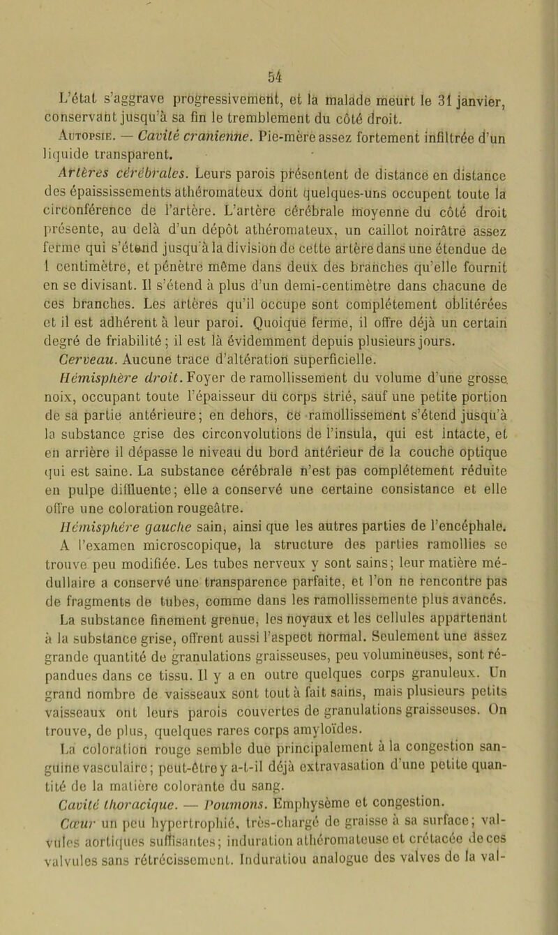 L’état s’aggrave progressivement, et la malade meurt le 31 janvier, conservant jusqu’à sa fin le tremblement du côté droit. Autopsie. — Cavité crânienne. Pie-mère assez fortement infiltrée d’un liquide transparent. Artères cérébrales. Leurs parois présentent de distance en distance des épaississements athéromateux dont quelques-uns occupent toute la circonférence de l’artère. L’artère cérébrale moyenne du côté droit présente, au delà d’un dépôt athéromateux, un caillot noirâtre assez ferme qui s'étend jusqu'à la division de cette artère dans une étendue de 1 centimètre, et pénètre môme dans deux des branches qu’elle fournit en se divisant. Il s’étend à plus d’un demi-centimètre dans chacune de ces branches. Les artères qu’il occupe sont complètement oblitérées et il est adhérent à leur paroi. Quoique ferme, il offre déjà un certain degré de friabilité ; il est là évidemment depuis plusieurs jours. Cerveau. Aucune trace d’altération superficielle. Hémisphère droit. Foyer de ramollissement du volume d’une grosse, noix, occupant toute l’épaisseur du corps strié, sauf une petite portion de sa partie antérieure; en dehors, ce ramollissement s’étend jusqu’à la substance grise des circonvolutions de l’insula, qui est intacte, et en arrière il dépasse le niveau du bord antérieur de la couche optique qui est saine. La substance cérébrale n’est pas complètement réduite en pulpe diffluente; elle a conservé une certaine consistance et elle offre une coloration rougeâtre. Hémisphère gauche sain, ainsi que les autres parties de l’encéphale. A l’examen microscopique, la structure des parties ramollies se trouve peu modifiée. Les tubes nerveux y sont sains; leur matière mé- dullaire a conservé une transparence parfaite, et l’on ne rencontre pas de fragments de tubes, comme dans les ramollissemente plus avancés. La substance finement grenue, les noyaux et les cellules appartenant à la substanco grise, offrent aussi l’aspect normal. Seulement une assez grande quantité de granulations graisseuses, peu volumineuses, sont ré- pandues dans ce tissu. U y a en outre quelques corps granuleux. Un grand nombre de vaisseaux sont tout à fait sains, mais plusieurs petits vaisseaux ont leurs parois couvertes de granulations graisseuses. On trouve, de plus, quelques rares corps amyloïdes. La coloration rouge semble due principalement à la congestion san- guine vasculaire; peut-ôtroy a-t-il déjà extravasation d une petite quan- tité de la matière colorante du sang. Cavité thoracique. — Poumons. Emphysème et congestion. Coeur un peu hypertrophié, très-chargé do graisse a sa surface; val- vules aortiques suffisantes; induration athéromateuse et crétacée décos valvules sans rétrécissement. Induratiou analogue des valves do la val-