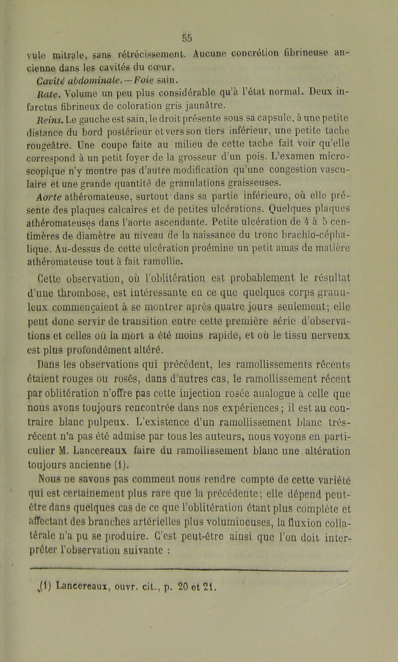 ville milrale, sans rétrécissement,. Aucune concrétion fibrineuse an- cienne dans les cavités du cœur. Cavité abdominale.—Foie sain. Rate. Volume un peu plus considérable qu’à l’état normal. Deux in- farctus fibrineux de coloration gris jaunâtre. Reins. Le gauche est sain, le droit présente sous sa capsule, à une petite distance du bord postérieur et vers son tiers inférieur, une petite tache rougeâtre. Une coupe faite au milieu de cette tache fait voir qu’elle correspond à un petit foyer de la grosseur d’un pois. L’examen micro- scopique n’y montre pas d’autre modification qu’une congestion vascu- laire et une grande quantité de granulations graisseuses. Aorte athéromateuse, surtout dans sa partie inférieure, où elle pré- sente des plaques calcaires et de petites ulcérations. Quelques plaques athéromateuses dans l’aorte ascendante. Petite ulcération de 4 à 5 cen- timères de diamètre au niveau de la naissance du tronc brachio-cépha- lique. Au-dessus de cette ulcération proémine un petit amas de matière athéromateuse tout à fait ramollie. Cette observatioo, où l’oblitération est probablement le résultat d’une thrombose, est intéressante en ce que quelques corps granu- leux commençaient à se montrer après quatre jours seulement; elle peut donc servir de transition entre cette première série d’observa- tions et celles où la mort a été moins rapide, et où le tissu nerveux est plus profondément altéré. Dans les observations qui précèdent, les ramollissements récents étaient rouges ou rosés, dans d’autres cas, le ramollissement récent par oblitération n’offre pas cette injection rosée analogue à celle que nous avons toujours rencontrée dans nos expériences ; il est au con- traire blanc pulpeux. L’existence d’un ramollissement blanc très- récent n’a pas été admise par tous les auteurs, nous voyons en parti- culier M. Lancereaux faire du ramollissement blanc une altération toujours ancienne (1). Nous ne savons pas comment nous rendre compte de cette variété qui est certainement plus rare que la précédente; elle dépend peut- être dans quelques cas de ce que l’oblitération étant plus complète et affectant des branches artérielles plus volumineuses, la fluxion colla- térale n’a pu se produire. C’est peut-être ainsi que l’on doit inter- préter l’observation suivante : Jl) Lancereaux, ouvr. cit., p. 20 et 21.