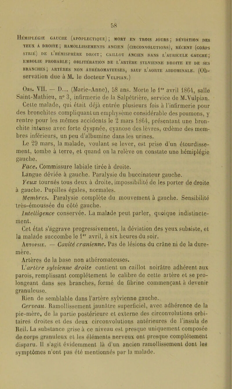 Hémiplégie gauche (apoplectique) ; mort en trois jours ; déviation des yeux A droite; ramollissements ancien (circonvolutions), récent (corps strié) de l hémisphère droit; caillot ancien dans l’auihcule gauche; EMBOLIE PROBABLE ; OBLITÉRATION DE L’ARTÈRE SYLVTENNE DROITE ET DE SES branches; artères non athéromateuses, sauf l’aorte abdominale. (Ob- servation due à M. le docteur Vulpian.) Obs. VII. — D... (Marie-Anne), 58 ans. Morte le 1 avril 1864, salle Saint-Mathieu, n° 3, infirmerie de la Salpétrière, service de M.Vulpian. Cette malade, qui était déjà entrée plusieurs fois à l’infirmerie pour des bronchites compliquantun emphysème considérable des poumons, y rentre pour les mêmes accidents le 2 mars 1864, présentant une bron- chite intense avec forte dyspnée, cyanose des lèvres, œdème des mem- bres inférieurs, un peu d’albumine dans les urines. Le 29 mars, la malade, voulant se lever, est prise d’un étourdisse- ment, tombe à terre, et quand on la relève on constate une hémiplégie gauche. Face. Commissure labiale tirée à droite. Langue déviée à gauche. Paralysie du buccinateur gauche. Yeux tournés tous deux à droite, impossibilité de les porter de droite à gauche. Pupilles égales, normales. Membres. Paralysie complète du mouvement à gauche. Sensibilité très-émoussée du côté gauche. Intelligence conservée. La malade peut parler, quoique indistincte- ment. Cet état s’aggrave progressivement, la déviation des yeux subsiste, et la malade succombe le 1er avril, à six heures du soir. Autopsie. — Cavité crânienne. Pas de lésions du crâne ni de la dure- mère. Artères de la base non athéromateuses. L'artère sylvienne droite contient un caillot noirâtre adhérent aux parois, remplissant complètement le calibre de cette artère et se pro- longeant dans ses branches, formé de fibrine commençant à devenir granuleuse. Rien de semblable dans l’artère sylvienne gauche. Cerveau. Ramollissement jaunâtre superficiel, avec adhérence de la pie-mère, de la partie postérieure et externe des circonvolutions orbi- taires droites et des deux circonvolutions antérieures de 1 insula de Reil. La substanco grise à ce niveau est presque uniquement composée de corps granuleux et les éléments nerveux ont presque complètement disparu. 11 s’agit évidemment là d’un ancien ramollissement dont les symptômes n’ont pas été mentionnés par la malade.