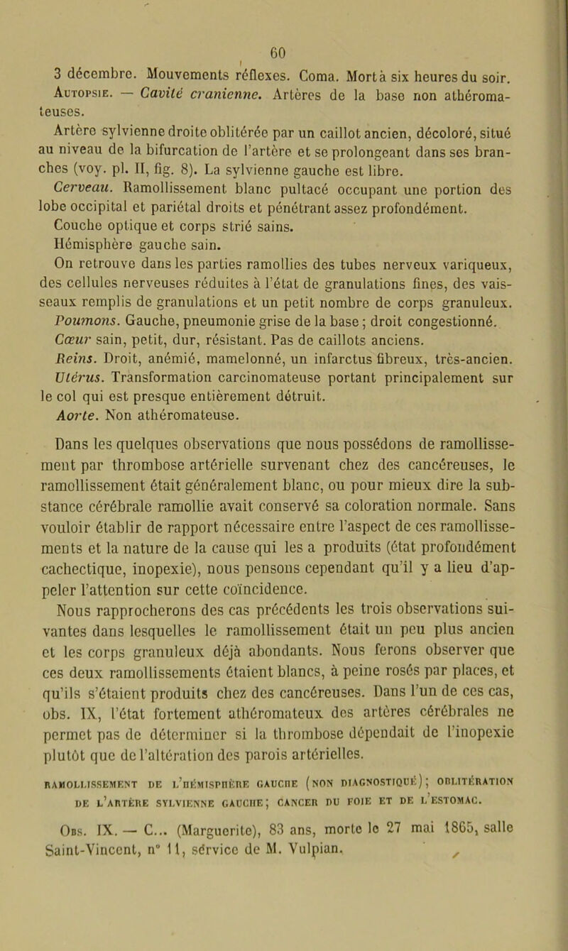 I 3 décembre. Mouvements réflexes. Coma. Mort à six heures du soir. Autopsie. — Cavité crânienne. Artères de la base non athéroma- teuses. Artère sylvienne droite oblitérée par un caillot ancien, décoloré, situé au niveau de la bifurcation de l’artère et se prolongeant dans ses bran- ches (voy. pl. II, fig. 8). La sylvienne gaucho est libre. Cerveau. Ramollissement blanc pultacé occupant une portion des lobe occipital et pariétal droits et pénétrant assez profondément. Couche optique et corps strié sains. Hémisphère gauche sain. On retrouve dans les parties ramollies des tubes nerveux variqueux, des cellules nerveuses réduites à l’état de granulations fines, des vais- seaux remplis de granulations et un petit nombre de corps granuleux. Poumons. Gauche, pneumonie grise de la base ; droit congestionné. Cœur sain, petit, dur, résistant. Pas de caillots anciens. Reins. Droit, anémié, mamelonné, un infarctus fibreux, très-ancien. Utérus. Transformation carcinomateuse portant principalement sur le col qui est presque entièrement détruit. Aorte. Non athéromateuse. Dans les quelques observations que nous possédons de ramollisse- ment par thrombose artérielle survenant chez des cancéreuses, le ramollissement était généralement blanc, ou pour mieux dire la sub- stance cérébrale ramollie avait conservé sa coloration normale. Sans vouloir établir de rapport nécessaire entre l’aspect de ces ramollisse- ments et la nature de la cause qui les a produits (état profondément cachectique, inopexie), nous pensons cependant qu’il y a lieu d’ap- peler l’attention sur cette coïncidence. Nous rapprocherons des cas précédents les trois observations sui- vantes dans lesquelles le ramollissement était un peu plus ancien et les corps granuleux déjà abondants. Nous ferons observer que ces deux ramollissements étaient blancs, à peine rosés par places, et qu’ils s’étaient produits chez des cancéreuses. Dans l’un de ces cas, obs. IX, l’état fortement athéromateux des artères cérébrales ne permet pas de déterminer si la thrombose dépendait de l'inopexie plutôt que de l’altération des parois artérielles. RAMOLLISSEMENT DE l’hÉMISPIIKRE GAUCI1E (NON DIAGNOSTIQUÉ) J ODLITÉRATION DE L’ARTÈRE SYLVIENNE GAUCHE; CANCER DU FOIE ET DE L’ESTOMAC. Obs. IX. — C... (Marguerite), 83 ans, morte le 27 mai 1865, salle Saint-Vincent, n° 11, sdrvicc de M. Vulpian, ,