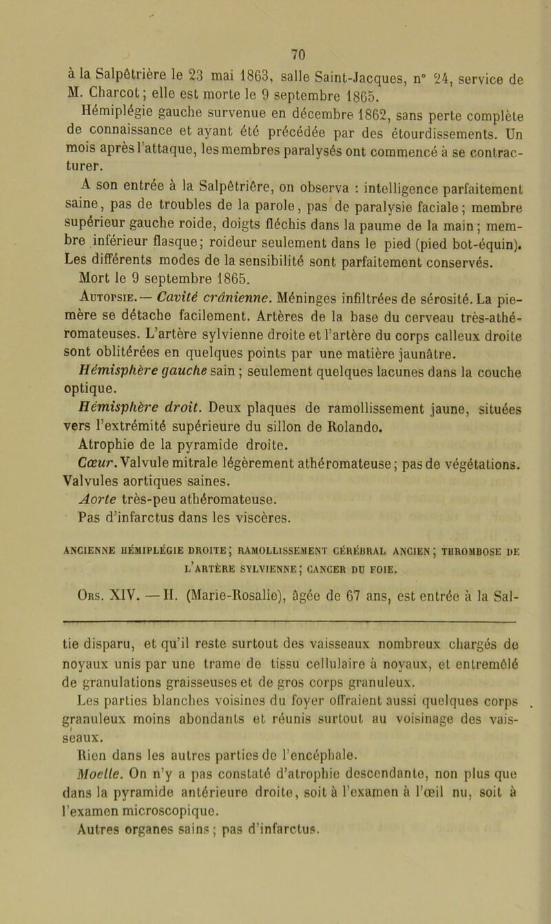 à la Salpêtrière le 2.5 mai 1863, salle Saint-Jacques, n° 24, service de M. Charcot ; elle est morte le 9 septembre 1865. Hémiplégie gauche survenue en décembre 1862, sans perte complète de connaissance et ayant été précédée par des étourdissements. Un mois après 1 attaque, les membres paralysés ont commencé à se contrac- turer. A son entrée à la Salpêtrière, on observa : intelligence parfaitement saine, pas de troubles de la parole, pas de paralysie faciale; membre supérieur gauche roide, doigts fléchis dans la paume de la main; mem- bre inférieur flasque; roideur seulement dans le pied (pied bot-équin). Les différents modes de la sensibilité sont parfaitement conservés. Mort le 9 septembre 1865. ÂuTorsiE.— Cavité crânienne. Méninges infiltrées de sérosité. La pie- mère se détaché facilement. Artères de la base du cerveau très-athé- romateuses. L’artère sylvienne droite et l’artère du corps calleux droite sont oblitérées en quelques points par une matière jaunâtre. Hémisphère gauche sain ; seulement quelques lacunes dans la couche optique. Hémisphère droit. Deux plaques de ramollissement jaune, situées vers l’extrémité supérieure du sillon de Rolando. Atrophie de la pyramide droite. Cœur. Valvule mitrale légèrement athéromateuse; pas de végétations. Valvules aortiques saines. Aorte très-peu athéromateuse. Pas d’infarctus dans les viscères. ANCIENNE HÉMIPLÉGIE droite; RAMOLLISSEMENT CÉRÉBRAL ANCIEN; THROMBOSE DE l’artère SYLVIENNE ; CANCER DD FOIE. Ors. XIV. — H. (Marie-Rosalie), âgée de 67 ans, est entrée à la Sal- tie disparu, et qu’il reste surtout dos vaisseaux nombreux chargés de noyaux unis par une trame de tissu cellulaire à noyaux, et entremêlé de granulations graisseuses et de gros corps granuleux. Les parlics blanches voisines du foyer offraient aussi quelques corps granuleux moins abondants et réunis surtout au voisinage des vais- seaux. Rien dans les autres parties do l’encéphale. Moelle. On n’y a pas constaté d’atrophie descendante, non plus que dans la pyramide antérieure droite, soit à l’examen à l’œil nu, soit à l’examen microscopiquo. Autres organes sains ; pas d’infarctus.