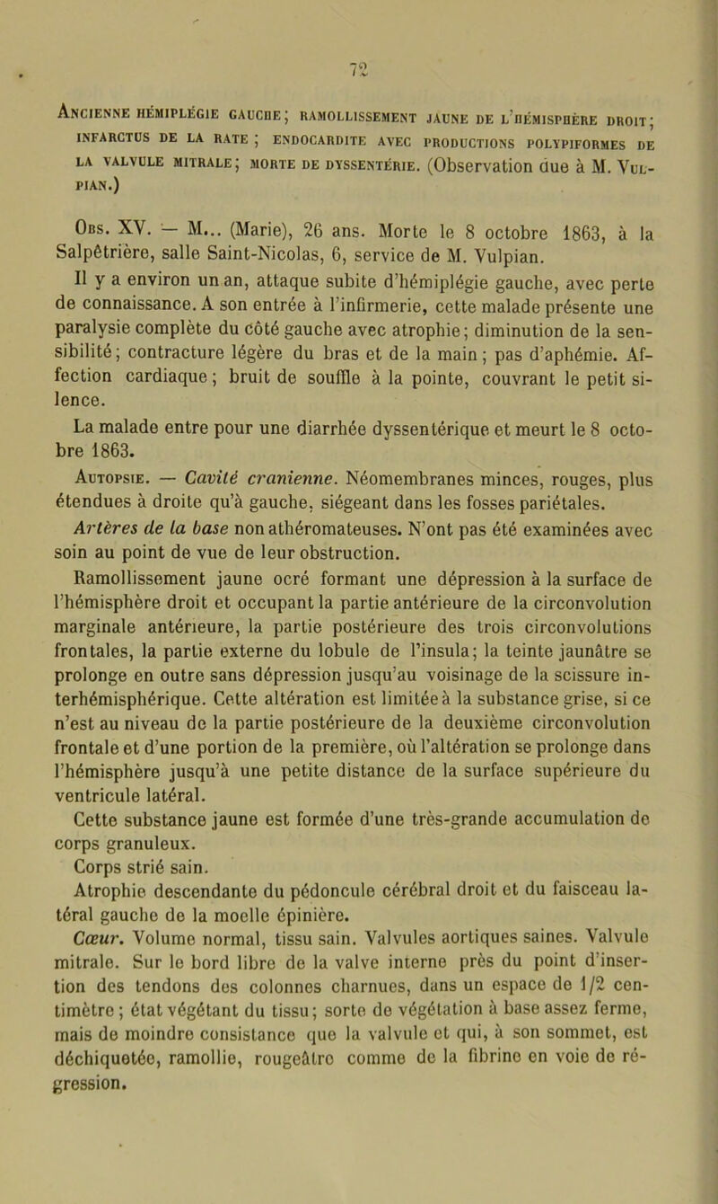 Ancienne hémiplégie gauche; ramollissement jaune de l’hémisphère droit; INFARCTUS DE LA RATE J ENDOCARDITE AVEC PRODUCTIONS POLïPIFORMES DE LA VALVULE MITRALE J MORTE DE DYSSENTÉRIE. (Observation ÜU6 à M. VuL- PIAN.) Obs. XV. — M... (Marie), 26 ans. Morte le 8 octobre 1863, à la Salpêtrière, salle Saint-Nicolas, 6, service de M. Vulpian. Il y a environ un an, attaque subite d’hémiplégie gauche, avec perte de connaissance. A son entrée à l’infirmerie, cette malade présente une paralysie complète du côté gauche avec atrophie; diminution de la sen- sibilité ; contracture légère du bras et de la main ; pas d’aphémie. Af- fection cardiaque ; bruit de souille à la pointe, couvrant le petit si- lence. La malade entre pour une diarrhée dyssentérique et meurt le 8 octo- bre 1863. Autopsie. — Cavité crânienne. Néomembranes minces, rouges, plus étendues à droite qu’à gauche, siégeant dans les fosses pariétales. Artères de la base non athéromateuses. N’ont pas été examinées avec soin au point de vue de leur obstruction. Ramollissement jaune ocré formant une dépression à la surface de l’hémisphère droit et occupant la partie antérieure de la circonvolution marginale antérieure, la partie postérieure des trois circonvolutions frontales, la partie externe du lobule de l’insula; la teinte jaunâtre se prolonge en outre sans dépression jusqu’au voisinage de la scissure in- terhémisphérique. Cette altération est limitée à la substance grise, si ce n’est au niveau de la partie postérieure de la deuxième circonvolution frontale et d’une portion de la première, où l’altération se prolonge dans l’hémisphère jusqu’à une petite distance de la surface supérieure du ventricule latéral. Cette substance jaune est formée d’une très-grande accumulation do corps granuleux. Corps strié sain. Atrophie descendante du pédoncule cérébral droit et du faisceau la- téral gauche de la moelle épinière. Cœur. Volume normal, tissu sain. Valvules aortiques saines. Valvule mitrale. Sur le bord libre de la valve interne près du point d’inser- tion des tendons des colonnes charnues, dans un espace de 1/2 cen- timètre ; état végétant du tissu ; sorte de végétation à base assez ferme, mais de moindre consistance que la valvule et qui, à son sommet, est déchiquetée, ramollie, rougeâtre comme de la fibrine en voie de ré- gression.