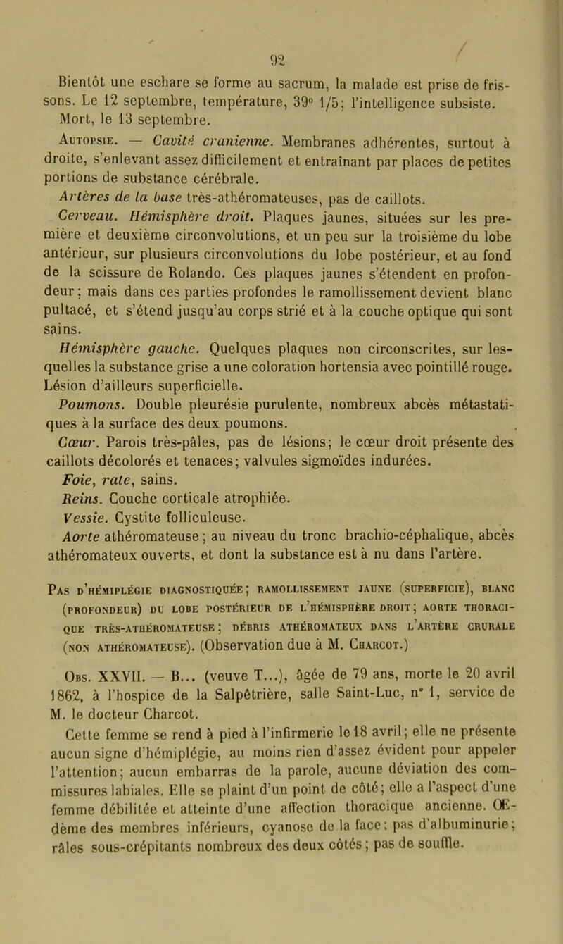 Bientôt une eschare se forme au sacrum, la malade est prise de fris- sons. Le 12 septembre, température, 39° 1/5; l’intelligence subsiste. Mort, le 13 septembre. Autopsie. — Cavité crânienne. Membranes adhérentes, surtout à droite, s’enlevant assez difficilement et entraînant par places de petites portions de substance cérébrale. Artères de la base très-athéromateuses, pas de caillots. Cerveau. Hémisphère droit. Plaques jaunes, situées sur les pre- mière et deuxième circonvolutions, et un peu sur la troisième du lobe antérieur, sur plusieurs circonvolutions du lobe postérieur, et au fond de la scissure de Rolando. Ces plaques jaunes s’étendent en profon- deur; mais dans ces parties profondes le ramollissement devient blanc pultacé, et s’étend jusqu’au corps strié et à la couche optique qui sont sains. Hémisphère gauche. Quelques plaques non circonscrites, sur les- quelles la substance grise a une coloration hortensia avec pointillé rouge. Lésion d’ailleurs superficielle. Poumons. Double pleurésie purulente, nombreux abcès métastati- ques à la surface des deux poumons. Cœur. Parois très-pâles, pas de lésions; le cœur droit présente des caillots décolorés et tenaces; valvules sigmoïdes indurées. Foie, rate, sains. Reins. Couche corticale atrophiée. Vessie. Cystite folliculeuse. Aorte athéromateuse ; au niveau du tronc brachio-céphalique, abcès athéromateux ouverts, et dont la substance est à nu dans l’artère. Pas d’hémiplégie diagnostiquée; ramollissement jaune (superficie), blanc (profondeur) du lobe postérieur de l’hémisphère droit; aorte thoraci- que très-athéromateuse; débris athéromateux dans l’artère crurale (non athéromateuse). (Observation due à M. Charcot.) Obs. XXVII. — B... (veuve T...), âgée de 79 ans, morte le 20 avril 1862, à l'hospice de la Salpêtrière, salle Saint-Luc, n‘ 1, service de M. le docteur Charcot. Cette femme se rend à pied à l’infirmerie le 18 avril; elle ne présente aucun signe d’hémiplégie, au moins rien d’assez évident pour appeler l’attention; aucun embarras de la parole, aucune déviation des com- missures labiales. Elle se plaint d’un point de côté; elle a l’aspect d une femme débilitée et atteinte d’une affection thoracique ancienne. QE- dèmc des membres inférieurs, cyanose de la face; pas d albuminurie; râles sous-crépitants nombreux dos doux côtés ; pas de souille.