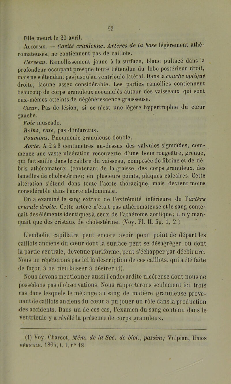 Elle meurt le 20 avril. Autopsie. — Cavité crânienne. Artères (le la base légèrement athé- romateuses, ne contiennent pas de caillots. Cerveau. Ramollissement jaune à la surface, blanc pultacé dans la profondeur occupant presque toute l’étendue du lobe postérieur droit, mais ne s’étendant pas jusqu’au ventricule latéral. Dans la couche optique droite, lacune assez considérable. Les parties ramollies contiennent beaucoup de corps granuleux accumulés autour des vaisseaux qui sont eux-mêmes atteints de dégénérescence graisseuse. Cœur. Pas de lésion, si ce n’est une légère hypertrophie du cœur gauche. Foie muscade. Reins, rate, pas d’infarctus. Poumons. Pneumonie granuleuse double. Aorte. A 2 à 3 centimètres au-dessus des valvules sigmoïdes, com- mence une vaste ulcération recouverte d’une boue rougeâtre, grenue, qui fait saillie dans le calibre du vaisseau, composée de fibrine et de dé • bris athéromateux (contenant de la graisse, des corps granuleux, des lamelles de cholestérine); en plusieurs points, plaques calcaires. Cette altération s’étend dans toute l’aorle thoracique, mais devient moins considérable dans l’aorte abdominale. On a examiné le sang extrait de l’extrémité inférieure de Yarlère crurale droite. Cette artère n’était pas athéromateuse et le sang conte- nait des éléments identiques à ceux de l’athérome aortique; il n’y man- quait que des cristaux de cholestérine. (Voy. PI. II, fig. 1, 2.) L'embolie capillaire peut encore avoir pour point de départ les caillots anciens du cœur dont la surface peut se désagréger, ou dont la partie centrale, devenue puriforme, peut s’échapper par déchirure. Nous ne répéterons pas ici la description de ces caillots, qui a été faite de façon à ne rien laisser à désirer (1). Nous devons mentionner aussi l’endocardite ulcéreuse dont nous ne possédons pas d’observations. Nous rapporterons seulement ici trois cas dans lesquels le mélange au sang de matière granuleuse prove- nant de caillots anciens du cœur a pu jouer un rôle dans la production des accidents. Dans un de ces cas, l’examen du sang contenu dans le ventricule y a révélé la présence de corps granuleux. (1) Voy. Charcot, Mém. de la Soc. de biol., passim; Vulpian, Union Mé.nicM.E. 1805, 1.1, n° 18.