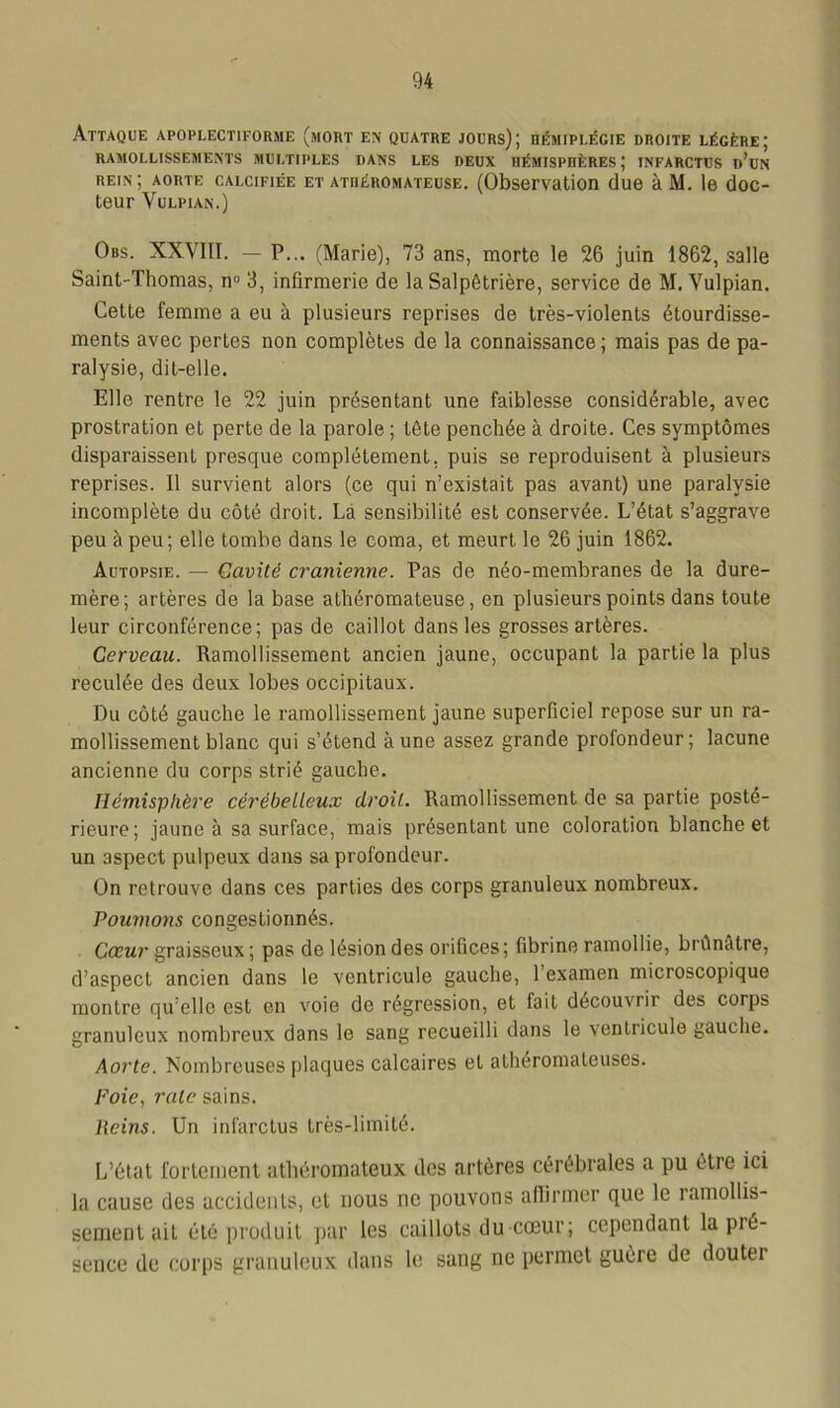 Attaque apoplectiforme (mort en quatre jours); hémiplégie droite légère; RAMOLLISSEMENTS MULTIPLES DANS LES DEUX HÉMISPHÈRES ; INFARCTUS d’uN rein; aorte calcifiée et athéromateuse. (Observation due àM. le doc- teur VuLPIAN.) Obs. XXVIII. — P... (Marie), 73 ans, morte le 26 juin 1862, salle Saint-Thomas, n° 3, infirmerie de la Salpêtrière, service de M. Vulpian. Cette femme a eu à plusieurs reprises de très-violents étourdisse- ments avec pertes non complètes de la connaissance; mais pas de pa- ralysie, dit-elle. Elle rentre le 22 juin présentant une faiblesse considérable, avec prostration et perte de la parole ; tête penchée à droite. Ces symptômes disparaissent presque complètement, puis se reproduisent à plusieurs reprises. Il survient alors (ce qui n’existait pas avant) une paralysie incomplète du côté droit. La sensibilité est conservée. L’état s’aggrave peu à peu; elle tombe dans le coma, et meurt le 26 juin 1862. Autopsie. — Cavité crânienne. Pas de néo-membranes de la dure- mère; artères de la base athéromateuse, en plusieurs points dans toute leur circonférence; pas de caillot dans les grosses artères. Cerveau. Ramollissement ancien jaune, occupant la partie la plus reculée des deux lobes occipitaux. Du côté gauche le ramollissement jaune superficiel repose sur un ra- mollissement blanc qui s’étend aune assez grande profondeur; lacune ancienne du corps strié gauche. Hémisphère cérébelleux droit. Ramollissement de sa partie posté- rieure; jaune à sa surface, mais présentant une coloration blanche et un aspect pulpeux dans sa profondeur. On retrouve dans ces parties des corps granuleux nombreux. Poumons congestionnés. Cœur graisseux; pas de lésion des orifices; fibrine ramollie, brûnâtre, d’aspect ancien dans le ventricule gauche, l’examen microscopique montre qu’elle est en voie do régression, et fait découvrir des corps granuleux nombreux dans le sang recueilli dans le ventricule gauche. Aorte. Nombreuses plaques calcaires et athéromateuses. Foie, rate sains. Peins. Un infarctus très-limité. L’état fortement athéromateux des artères cérébrales a pu être ici la cause des accidents, et nous ne pouvons affirmer que le ramollis- sement ait été produit par les caillots du cœur; cependant la pi6- sence de corps granuleux dans le sang ne permet guère de douter