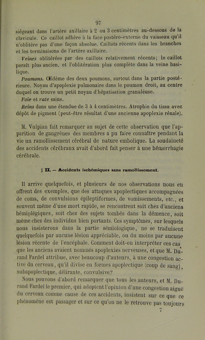 siégeant dans l'artère axillaire à 2 ou 3 centimètres au-dessous de la clavicule. Ce caillot adhère à la face postéro-externe du vaisseau qu’il n’oblitère pas d'une façon absolue. Caillots récents dans les branches et les terminaisons de l’artère axillaire. Veines oblitérées par des caillots relativement récents; le caillot paraît plus ancien, et l’oblitération plus complète dans la veine basi- lique. Poumons. Œdème des deux poumons, surtout dans la partie posté- rieure. Noyau d’apoplexie pulmonaire dans le poumon droit, au centre duquel on trouve un petit noyau d’hépatisation granuleuse. Foie et rate sains. Reins dans une étendue de 3 à 4 centimètres. Atrophie du tissu avec dépôt de pigment (peut-être résultat d’une ancienne apoplexie rénale). M. Vulpian fait remarquer au sujet de cette observation que l’ap- parition de gangrènes des membres a pu faire connaître pendant la vie un ramollissement cérébral de nature embolique. La soudaineté des accidents cérébraux avait d’abord fait penser à une hémorrhagie cérébrale. § IX. — Accidents ischémiques sans ramollissement. Il arrive quelquefois, et plusieurs de nos observations nous en offrent des exemples, que des attaques apoplectiques accompagnées de coma, de convulsions épileptiformes, de vomissements, etc., et souvent même d’une mort rapide, se rencontrent soit chez d’anciens hémiplégiques, soit chez des sujets tombés dans la démence, soit même chez des individus bien portants. Ces symptômes, sur lesquels nous insisterons dans la partie sémiologique, ne se traduisent quelquefois par aucune lésion appréciable, ou du moins par aucune lésion récente de l’encéphale. Comment doit-on interpréter ces cas que les anciens avaient nommés apoplexies nerveuses, et que M. Du- rand Fardel attribue, avec beaucoup d’auteurs, à une congestion ac- tive du cerveau, qu’il divise en formes apoplectique (coup de sang), subapoplectique, délirante, convulsive,? Nous pouvons d’abord remarquer que tous les auteurs, et M. Du- rand Fardel le premier, qui adoptent l’opinion d’une congestion aiguë du cerveau comme cause de ces accidents, insistent sur ce que ce phénomène est passager et sur ce qu’on ne le retrouve pas toujours