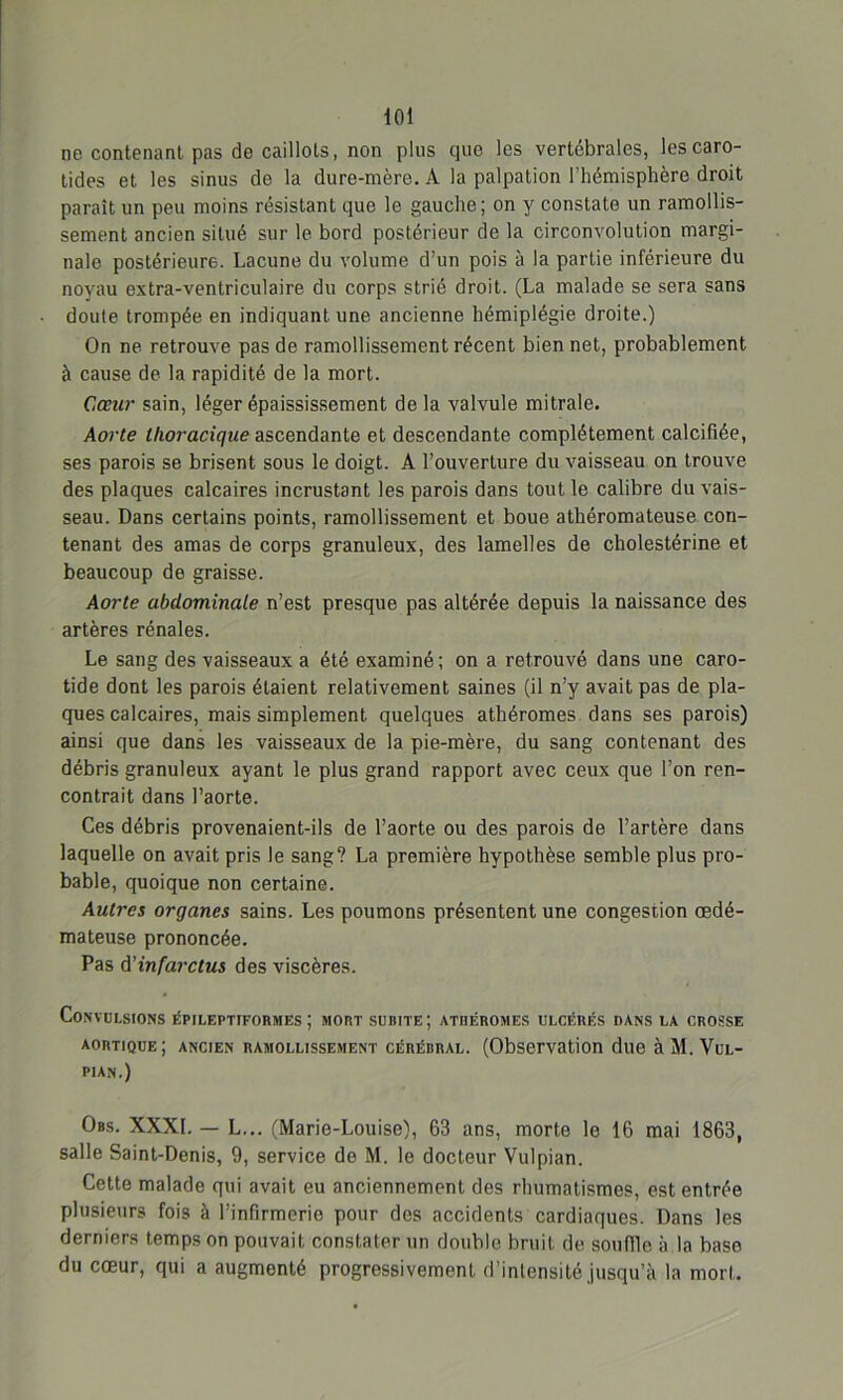 toi ne contenant pas de caillots, non plus que les vertébrales, les caro- tides et les sinus de la dure-mère. A la palpation l'hémisphère droit paraît un peu moins résistant que le gauche; on y constate un ramollis- sement ancien situé sur le bord postérieur de la circonvolution margi- nale postérieure. Lacune du volume d’un pois à la partie inférieure du noyau extra-ventriculaire du corps strié droit. (La malade se sera sans doute trompée en indiquant une ancienne hémiplégie droite.) On ne retrouve pas de ramollissement récent bien net, probablement à cause de la rapidité de la mort. Cœur sain, léger épaississement de la valvule mitrale. Aorte thoracique ascendante et descendante complètement calcifiée, ses parois se brisent sous le doigt. A l’ouverture du vaisseau on trouve des plaques calcaires incrustant les parois dans tout le calibre du vais- seau. Dans certains points, ramollissement et boue athéromateuse con- tenant des amas de corps granuleux, des lamelles de cholestérine et beaucoup de graisse. Aorte abdominale n’est presque pas altérée depuis la naissance des artères rénales. Le sang des vaisseaux a été examiné; on a retrouvé dans une caro- tide dont les parois étaient relativement saines (il n’y avait pas de pla- ques calcaires, mais simplement quelques athéromes dans ses parois) ainsi que dans les vaisseaux de la pie-mère, du sang contenant des débris granuleux ayant le plus grand rapport avec ceux que l’on ren- contrait dans l’aorte. Ces débris provenaient-ils de l’aorte ou des parois de l’artère dans laquelle on avait pris le sang? La première hypothèse semble plus pro- bable, quoique non certaine. Autres organes sains. Les poumons présentent une congestion œdé- mateuse prononcée. Pas d'infarctus des viscères. Convulsions Epileptiformes; mort subite; athéromes ulcérés dans la crosse aortique; ancien ramollissement cérébral. (Observation due à M. Vul- pian.) Obs. XXXI. — L... (Marie-Louise), 63 ans, morte le 16 mai 1863, salle Saint-Denis, 9, service do M. le docteur Vulpian. Cette malade qui avait eu anciennement des rhumatismes, est entrée plusieurs fois à l’infirmerie pour dos accidents cardiaques. Dans les derniers temps on pouvait constater un double bruit de souffle à la base du cœur, qui a augmenté progressivement d’intensité jusqu’à la mort.