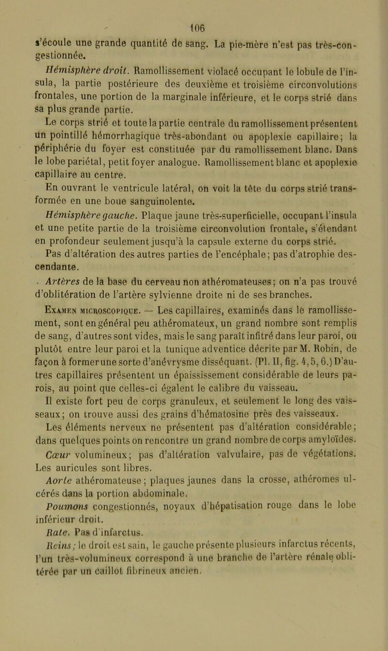s’écoule une grande quantité de sang. La pie-mère n’est pas très-con- gestionnée. Hémisphère droit. Ramollissement violacé occupant le lobule de l’in- sula, la partie postérieure des deuxième et troisième circonvolutions frontales, une portion de la marginale inférieure, et le corps strié dans sa plus grande partie. Le corps strié et toute la partie centrale du ramollissement présentent un pointillé hémorrhagique très-abondant ou apoplexie capillaire; la périphérie du foyer est constituée par du ramollissement blanc. Dans le lobe pariétal, petit foyer analogue. Ramollissement blanc et apoplexie capillaire au centre. En ouvrant le ventricule latéral, on voit la tête du corps strié trans- formée en une boue sanguinolente. Hémisphère gauche. Plaque jaune très-superficielle, occupant l’insula et une petite partie de la troisième circonvolution frontale, s’étendant en profondeur seulement jusqu’à la capsule externe du corps strié. Pas d’altération des autres parties de l’encéphale; pas d’atrophie des- cendante. Artères de la base du cerveau non athéromateuses; on n’a pas trouvé d’oblitération de l’artère sylvienne droite ni de ses branches. Examen microscopique. — Les capillaires, examinés dans le ramollisse- ment, sont en général peu athéromateux, un grand nombre sont remplis de sang, d’autres sont vides, mais le sang paraît infitré dans leur paroi, ou plutôt entre leur paroi et la tunique adventice décrite par M. Robin, de façon à formerune sorte d’anévrysme disséquant. (PL II, fig. 4,5,6.) D’au- tres capillaires présentent un épaississement considérable de leurs pa- rois, au point que celles-ci égalent le calibre du vaisseau. Il existe fort peu de corps granuleux, et seulement le long des vais- seaux; on trouve aussi des grains d’hëmatosine près des vaisseaux. Les éléments nerveux no présentent pas d’altération considérable; dans quelques points on rencontre un grand nombre de corps amyloïdes. Cœur volumineux; pas d’altération valvulaire, pas de végétations. Les auricules sont libres. Aorte athéromateuse; plaques jaunes dans la crosse, athéromes ul- cérés dans la portion abdominale. Poumons congestionnés, noyaux d’hépatisation rouge dans le lobe inférieur droit. Rate. Pas d'infarctus. Reins ; le droit est sain, le gauche présente plusieurs infarctus récents, l’un très-voluminoux correspond à une branche de l’artère rénale obli- térée par un caillot fibrineux ancien.