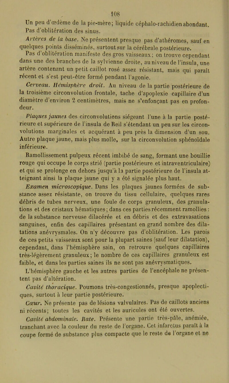 Un peu d'œdème de la pie-mère; liquide céphalo-rachidien abondant. Pas d’oblitération des sinus. Artères de ta base. Ne présentent presque pas d’athéromes, sauf en quelques points disséminés, surtout sur la cérébrale postérieure. Pas d’oblitération manifeste des gros vaisseaux; on trouve cependant dans une des branches de la sylvienne droite, au niveau de l’insula, une artère contenant un petit caillot rosé assez résistant, mais qui paraît récent et s’est peut-être formé pendant l’agonie. Cerveau. Hémisphère droit. Au niveau de la partie postérieure de la troisième circonvolution frontale, tache d’apoplexie capillaire d’un diamètre d’environ 2 centimètres, mais ne s’enfonçant pas en profon- deur. Plaques jaunes des circonvolutions siégeant l’une à la partie posté- rieure et supérieure de l’insula de Reil s’étendant un peu sur les circon- volutions marginales et acquérant à peu près la dimension d’un sou. Autre plaque jaune, mais plus molle, sur la circonvolution sphénoïdale inférieure. Ramollissement pulpeux récent imbibé de sang, formant une bouillie rouge qui occupe le corps strié (partie postérieure et intraventriculaire) et qui se prolonge en dehors jusqu’à la partie postérieure de l’insula at- teignant ainsi la plaque jaune qui y a été signalée plus haut. Examen microscopique. Dans les plaques jaunes formées de sub- stance assez résistante, on trouve du tissu cellulaire, quelques rares débris de tubes nerveux, une foule de corps granuleux, des granula- tions et des cristaux hématiques ; dans ces parties récemment ramollies : de la substance nerveuse dilacérée et en débris et des extravasations sanguines, enfin des capillaires présentant en grand nombre des dila- tations anévrysmales. On n’y découvre pas d’oblitération. Les parois de ces petits vaisseaux sont pour la plupart saines (sauf leur dilatation), cependant, dans l’hémisphère sain, on retrouve quelques capillaires très-légèrement granuleux; le nombre de ces capillaires granuleux est faible, et dans les parties saines ils ne sont pas anévrysmatiques. L’hémisphère gauche et les autres parties de l’encéphale ne présen- tent pas d’altération. Cavité thoracique. Poumons très-congestionnés, presque apoplecti- ques, surtout à leur partie postérieure. Cœur. Ne présente pas de lésions valvulaires. Pas de caillots anciens ni récents; toutes les cavités et les auricules ont été ouvertes. Cavité abdominale. Rate. Présente une partie très-pàle, anémiée, tranchant avec la couleur du reste de l’organe. Cet infarctus paraît à la coupe formé de substance plus compacte que le reste de l’organe et ne