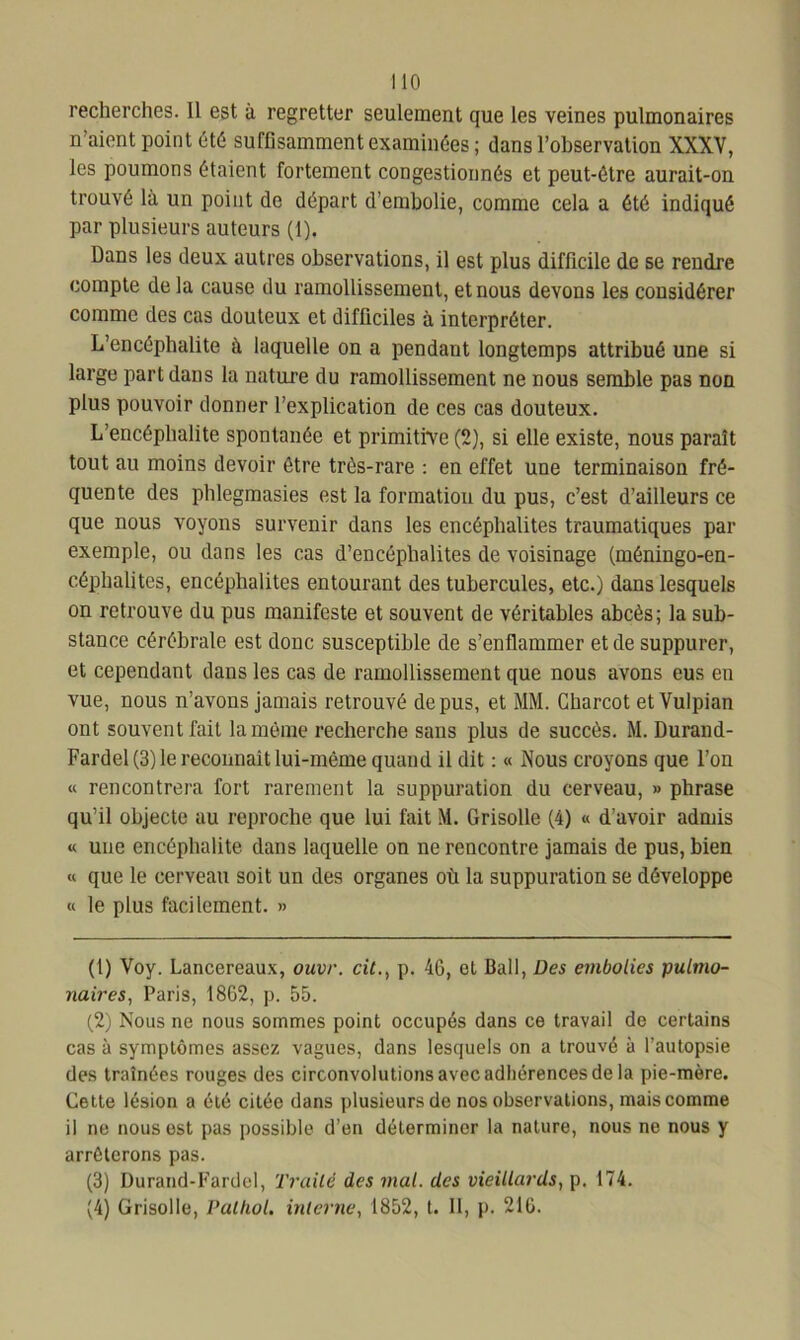 recherches. Il est à regretter seulement que les veines pulmonaires n aient point Oté suffisamment examinées ; dans l’observation XXXV, les poumons étaient fortement congestionnés et peut-être aurait-on trouvé là un point de départ d’embolie, comme cela a été indiqué par plusieurs auteurs (1). Dans les deux autres observations, il est plus difficile de se rendre compte delà cause du ramollissement, et nous devons les considérer comme des cas douteux et difficiles à interpréter. L’encéphalite à laquelle on a pendant longtemps attribué une si large part dans la nature du ramollissement ne nous semble pas non plus pouvoir donner l’explication de ces cas douteux. L’encéphalite spontanée et primitive (2), si elle existe, nous paraît tout au moins devoir être très-rare : en effet une terminaison fré- quente des phlegmasies est la formation du pus, c’est d’ailleurs ce que nous voyons survenir dans les encéphalites traumatiques par exemple, ou dans les cas d’encéphalites de voisinage (méningo-en- céphalites, encéphalites entourant des tubercules, etc.) dans lesquels on retrouve du pus manifeste et souvent de véritables abcès; la sub- stance cérébrale est donc susceptible de s’enflammer et de suppurer, et cependant dans les cas de ramollissement que nous avons eus en vue, nous n’avons jamais retrouvé de pus, et MM. Charcot etVulpian ont souvent fait la même recherche sans plus de succès. M. Durand- Fardel (3) le reconnaît lui-même quand il dit : « .Nous croyons que l’on « rencontrera fort rarement la suppuration du cerveau, » phrase qu’il objecte au reproche que lui fait M. Grisolle (4) « d’avoir admis « une encéphalite dans laquelle on ne rencontre jamais de pus, bien « que le cerveau soit un des organes où la suppuration se développe « le plus facilement. » (1) Voy. Lancereaux, ouvr. cit., p. 46, et Bail, Des embolies pulmo- naires, Paris, 1862, p. 55. (2) Nous ne nous sommes point occupés dans ce travail de certains cas à symptômes assez vagues, dans lesquels on a trouvé à l’autopsie des traînées rouges des circonvolutions avec adhérences de la pie-mère. Cette lésion a été citée dans plusieurs de nos observations, mais comme il ne nous est pas possible d’en déterminer la nature, nous ne nous y arrêterons pas. (3) Durand-Fardel, Traité des mal. des vieillards, p. 174. (4) Grisolle, Pathol, interne, 1852, t. 11, p. 216.