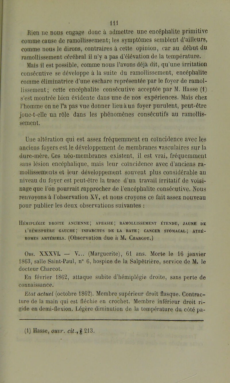 Rien ne nous engage donc à admettre une encéphalite primitive comme cause de ramollissement; les symptômes semblent d’ailleurs, comme nous le dirons, contraires à cette opinion, car au début du ramollissement cérébral il n’y a pas d’élévation de la température. Mais il est possible, comme nous l’avons déjà dit, qu’une irritation consécutive se développe à la suite du ramollissement, encéphalite comme éliminatrice d’une eschare représentée par le foyer de ramol- lissement; cette encéphalite consécutive acceptée par M. Hasse (1) s’est montrée bien évidente dans une de nos expériences. Mais chez l’homme on ne l’a pas vue donner lieu à un foyer purulent, peut-être joue-t-elle un rôle dans les phénomènes consécutifs au ramollis- sement. Une altération qui est assez fréquemment en coïncidence avec les anciens foyers est le développement de membranes vasculaires sur la dure-mère. Ces néo-membranes existent, il est vrai, fréquemment sans lésion encéphalique, mais leur coïncidence avec d’anciens ra- mollissements et leur développement souveut plus considérable au niveau du foyer est peut-être la trace d’un travail irritatif de voisi- nage que l’on pourrait rapprocher de l’encéphalite consécutive. Nous renvoyons à l’observation XV, et nous croyons ce fait assez nouveau pour publier les deux observations suivantes : Hémiplégie droite ancienne; aphasie; ramollissement étendu, jaune de l’hémisphère gauche; infarctus de la rate; cancer stomacal; athé- romes artériels. (Observation due à M. Charcot.) Obs. XXXVI. — V... (Marguerite), 61 ans. Morte le 16 janvier 1863, salle Saint-Paul, n° 6, hospice de la Salpétrière, service de M. le docteur Charcot. En février 1862, attaque subite d’hémiplégie droite, sans perte de connaissance. Etat actuel (octobre 1862). Membre supérieur droit flasque. Contrac- ture de la main qui est fléchie en crochet. Membre inférieur droit ri- gide en demi-flexion. Légère diminution de la température du côté pa- (1) Hasse, ouvr. cil., g 213.