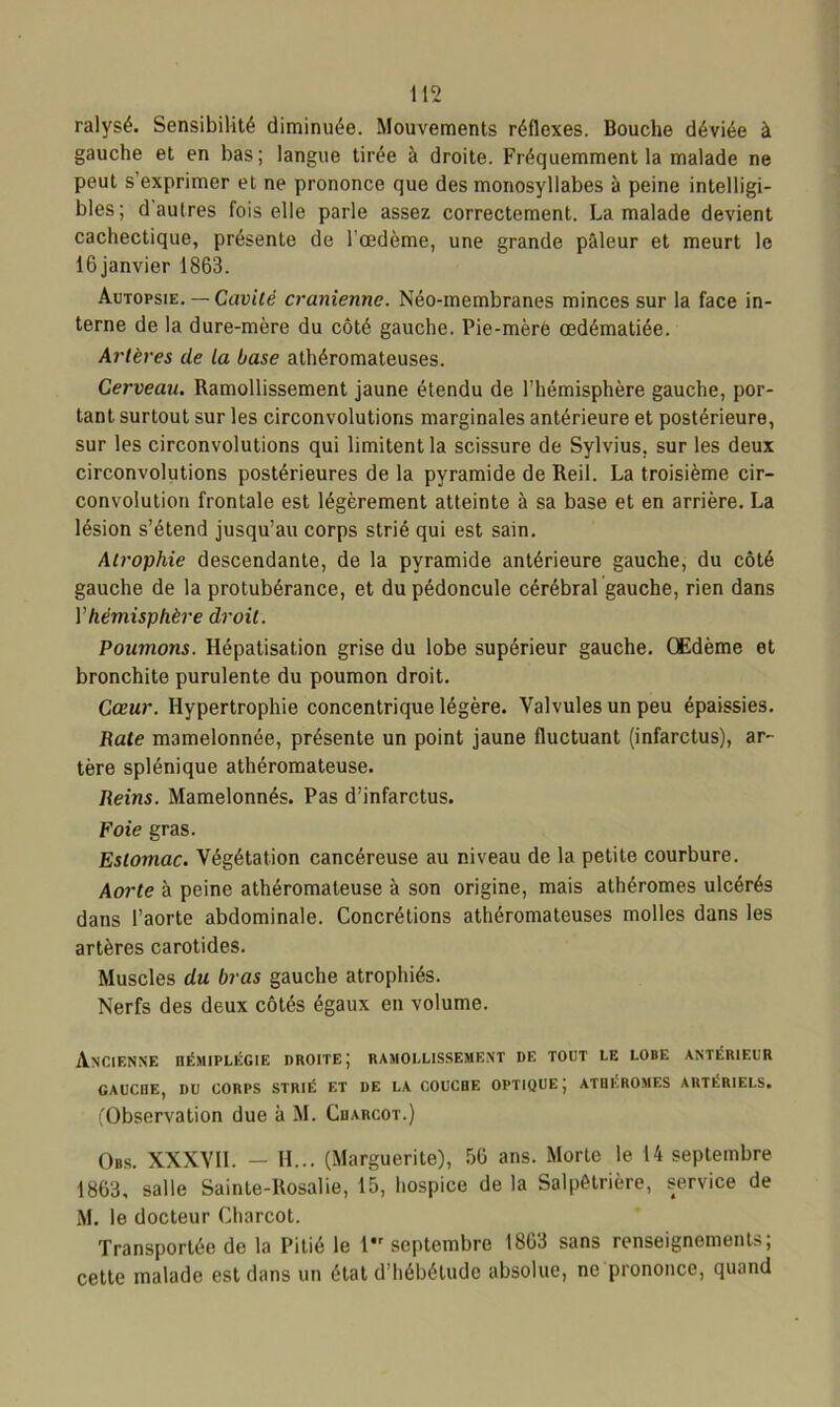 ralysé. Sensibilité diminuée. Mouvements réflexes. Bouche déviée à gauche et en bas; langue tirée à droite. Fréquemment la malade ne peut s’exprimer et ne prononce que des monosyllabes à peine intelligi- bles; d autres fois elle parle assez correctement. La malade devient cachectique, présente de l'oedème, une grande pâleur et meurt le 16janvier 1863. Autopsie. — Cavité crânienne. Néo-membranes minces sur la face in- terne de la dure-mère du côté gauche. Pie-mère œdématiée. Artères de la base athéromateuses. Cerveau. Ramollissement jaune étendu de l’hémisphère gauche, por- tant surtout sur les circonvolutions marginales antérieure et postérieure, sur les circonvolutions qui limitent la scissure de Sylvius, sur les deux circonvolutions postérieures de la pyramide de Reil. La troisième cir- convolution frontale est légèrement atteinte à sa base et en arrière. La lésion s’étend jusqu’au corps strié qui est sain. Atrophie descendante, de la pyramide antérieure gauche, du côté gauche de la protubérance, et du pédoncule cérébral gauche, rien dans Y hémisphère droit. Poumons. Hépatisation grise du lobe supérieur gauche. Œdème et bronchite purulente du poumon droit. Cœur. Hypertrophie concentrique légère. Valvules un peu épaissies. Bâte mamelonnée, présente un point jaune fluctuant (infarctus), ar- tère splénique athéromateuse. Reins. Mamelonnés. Pas d’infarctus. Foie gras. Estomac. Végétation cancéreuse au niveau de la petite courbure. Aorte à peine athéromateuse à son origine, mais athéromes ulcérés dans l’aorte abdominale. Concrétions athéromateuses molles dans les artères carotides. Muscles du bras gauche atrophiés. Nerfs des deux côtés égaux en volume. Ancienne hémiplégie droite; ramollissement de tout le lobe antérieur GAUCnE, I)U CORPS STRIÉ ET DE LA COUCHE OPTIQUE J ATHEROMES ARTÉRIELS. (Observation due à M. Charcot.) Obs. XXXVII. — H... (Marguerite), 56 ans. Morte le 14 septembre 1863, salle Sainte-Rosalie, 15, hospice de la Salpétrière, service de M. le docteur Charcot. Transportée de la Pitié le 1 septembre 1863 sans renseignements; cette malade est dans un état d’hébétude absolue, ne prononce, quand
