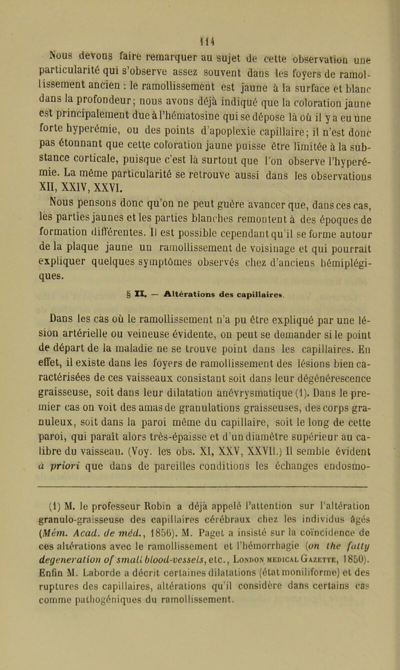 Nous devons faire remarquer au sujet de cette observation une particularité qui s’observe assez souvent dans les foyers de ramol- lissement ancien : le ramollissement est jaune à la surface et blanc dans la profondeur; nous avons déjà indiqué que la coloration jaune est principalement due à l’hématosine qui se dépose là où il y a eu une forte hyperémie, ou des points d’apoplexie capillaire; il n’est donc pas étonnant que cette coloration jaune puisse être limitée à la sub- stance corticale, puisque c’est là surtout que l’on observe l’hyperé- mie. La même particularité se retrouve aussi dans les observatious XII, XXIV, XXVI. Nous pensons donc qu’on ne peut guère avancer que, dans ces cas, les parties jaunes et les parties blanches remontent à des époques de formation difiérentes. Il est possible cependant qu il se forme autour de la plaque jaune un ramollissement de voisinage et qui pourrait expliquer quelques symptômes observés chez d’anciens hémiplégi- ques. § II. — Altérations des capillaires. Dans les cas où le ramollissement n’a pu être expliqué par une lé- sion artérielle ou veineuse évidente, on peut se demander si le point de départ de la maladie ne se trouve point dans les capillaires. En effet, il existe dans les foyers de ramollissement des lésions bien ca- ractérisées de ces vaisseaux consistant soit dans leur dégénérescence graisseuse, soit dans leur dilatation anévrysmatique (1). Dans le pre- mier cas on voit des amas de granulations graisseuses, des corps gra- nuleux, soit dans la paroi même du capillaire, soit le long de cette paroi, qui parait alors très-épaisse et d'un diamètre supérieur au ca- libre du vaisseau. (Voy. les obs. XI, XXV, XXVII.) 11 semble évident à priori que dans de pareilles conditions les échanges endosmo- (1) M. le professeur Robin a déjà appelé l’attention sur l’altération granulo-graisseuse des capillaires cérébraux chez les individus âgés (Mém. Acad, de mèd., 1856). M. Paget a insisté sur la coïncidence de ces altérations avec le ramollissement et l’hémorrhagie (on lhe fatly degeneralion of srnall blood-vcssels,elc., London medical Gazette, 1850). Enfin M. Laborde a décrit certaines dilatations (étatmoniliforme) et des ruptures des capillaires, altérations qu’il considère dans certains cas comme pathogéniques du ramollissement.