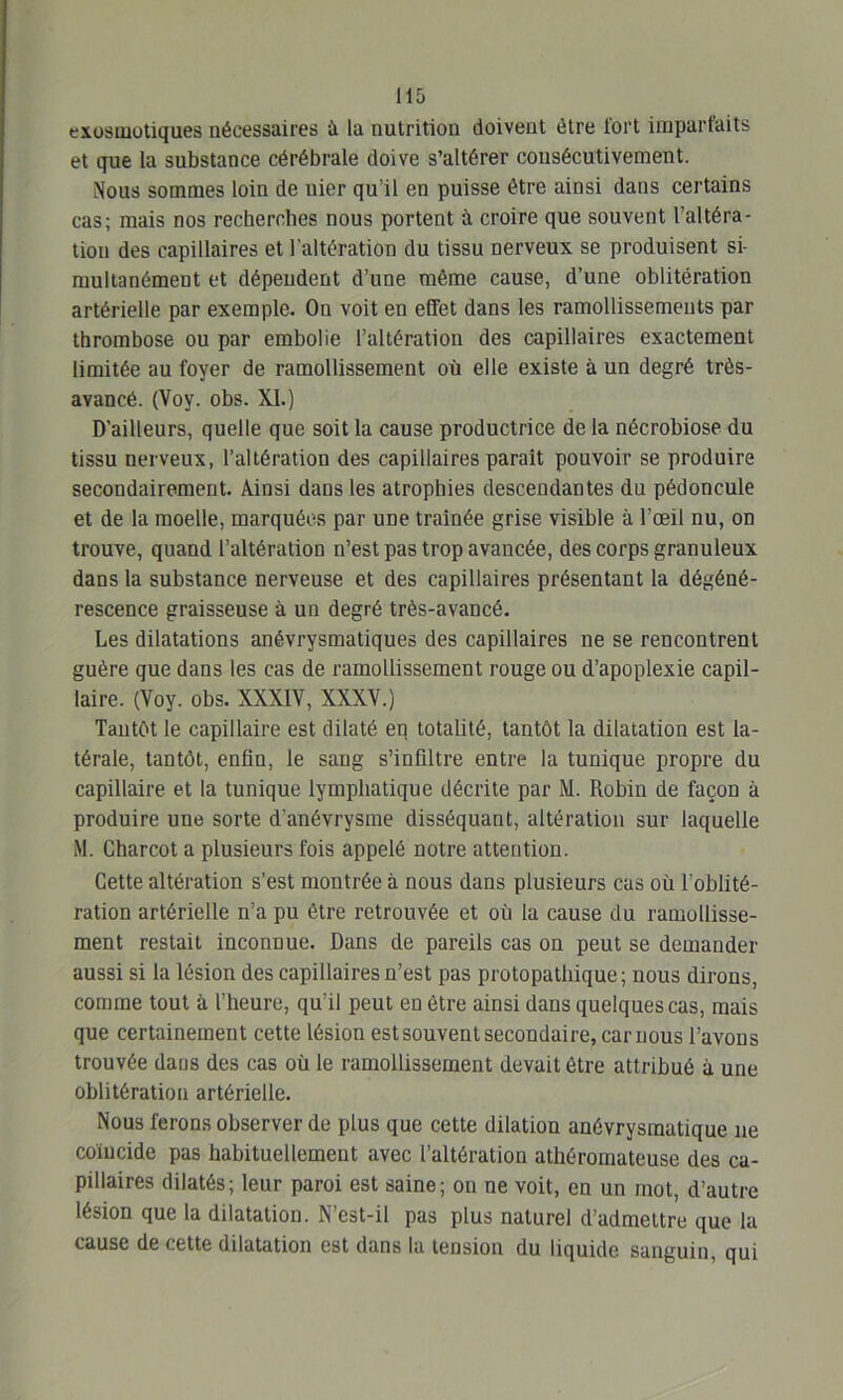 exosmotiques nécessaires ù la nutrition doivent être l'ort imparfaits et que la substance cérébrale doive s’altérer consécutivement. Nous sommes loin de nier qu’il en puisse être ainsi dans certains cas; mais nos recherches nous portent à croire que souvent l’altéra- tion des capillaires et l’altération du tissu nerveux se produisent si- multanément et dépendent d’une même cause, d’une oblitération artérielle par exemple. On voit en effet dans les ramollissements par thrombose ou par embolie l’altération des capillaires exactement limitée au foyer de ramollissement où elle existe à un degré très- avancé. (Voy. obs. XI.) D'ailleurs, quelle que soit la cause productrice de la nécrobiose du tissu nerveux, l’altération des capillaires paraît pouvoir se produire secondairement. Ainsi dans les atrophies descendantes du pédoncule et de la moelle, marquées par une traînée grise visible à l’œil nu, on trouve, quand l’altération n’est pas trop avancée, des corps granuleux dans la substance nerveuse et des capillaires présentant la dégéné- rescence graisseuse à un degré très-avancé. Les dilatations anévrysmatiques des capillaires ne se rencontrent guère que dans les cas de ramollissement rouge ou d’apoplexie capil- laire. (Voy. obs. XXXIV, XXXV.) Tantôt le capillaire est dilaté en totalité, tantôt la dilatation est la- térale, tantôt, enfin, le sang s’infiltre entre la tunique propre du capillaire et la tunique lymphatique décrite par M. Robin de façon à produire une sorte d’anévrysme disséquant, altération sur laquelle M. Charcot a plusieurs fois appelé notre attention. Cette altération s’est montrée à nous dans plusieurs cas où l’oblité- ration artérielle n’a pu être retrouvée et où la cause du ramollisse- ment restait inconnue. Dans de pareils cas on peut se demander aussi si la lésion des capillaires n’est pas protopathique; nous dirons, comme tout à l’heure, qu’il peut en être ainsi dans quelques cas, mais que certainement cette lésion est souvent secondaire, car nous l’avons trouvée dans des cas où le ramollissement devait être attribué à une oblitération artérielle. Nous ferons observer de plus que cette dilation anévrysmatique ne coïncide pas habituellement avec l’altération athéromateuse des ca- pillaires dilatés; leur paroi est saine; on ne voit, en un mot, d’autre lésion que la dilatation. N’est-il pas plus naturel d’admettre que la cause de cette dilatation est dans la tension du liquide sanguin, qui