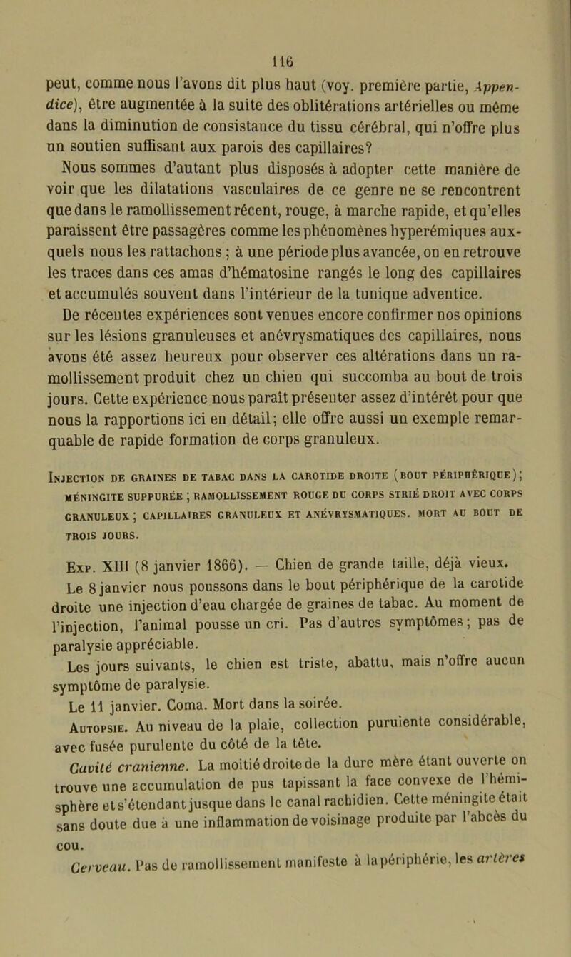 lit» peut, comme nous I avons dit plus haut (voy. première partie, Appen- dice), être augmentée à la suite des oblitérations artérielles ou même dans la diminution de consistance du tissu cérébral, qui n’offre plus un soutien suffisant aux parois des capillaires? Nous sommes d’autant plus disposés à adopter cette manière de voir que les dilatations vasculaires de ce genre ne se rencontrent que dans le ramollissement récent, rouge, à marche rapide, et qu’elles paraissent être passagères comme les phénomènes hyperémiques aux- quels nous les rattachons ; à une période plus avancée, on en retrouve les traces dans ces amas d’hématosine rangés le long des capillaires et accumulés souvent dans l’intérieur de la tunique adventice. De récentes expériences sont venues encore confirmer nos opinions sur les lésions granuleuses et anévrysmatiques des capillaires, nous avons été assez heureux pour observer ces altérations dans un ra- mollissement produit chez un chien qui succomba au bout de trois jours. Cette expérience nous parait présenter assez d’intérêt pour que nous la rapportions ici en détail; elle offre aussi un exemple remar- quable de rapide, formation de corps granuleux. Injection de graines de tabac dans la carotide droite (bout périphérique); MÉNINGITE SUPPURÉE ; RAMOLLISSEMENT ROUGE DU CORPS STRIÉ DROIT AVEC CORPS GRANULEUX. ; CAPILLAIRES GRANULEUX ET ANÉVRYSMATIQUES. MORT AU BOUT DE TROIS JOURS. Exp. XIII (8 janvier 1866). — Chien de grande taille, déjà vieux. Le 8 janvier nous poussons dans le bout périphérique de la carotide droite une injection d’eau chargée de graines de tabac. Au moment de l’injection, l’animal pousse un cri. Pas d’autres symptômes; pas de paralysie appréciable. Les jours suivants, le chien est triste, abattu, mais n offre aucun symptôme de paralysie. Le 11 janvier. Coma. Mort dans la soirée. Autopsie. Au niveau de la plaie, collection puruiente considérable, avec fusée purulente du côté de la tête. Cavité crânienne. La moitié droite de la dure mère étant ouverte on trouve une accumulation de pus tapissant la face convexe de l'hemi- sphère et s’étendant jusque dans le canal rachidien. Cette méningite était sans doute due à une inflammation de voisinage produite par l’abcès du cou. Cerveau. Pas de ramollissement manifeste à la périphérie, les arlèiet