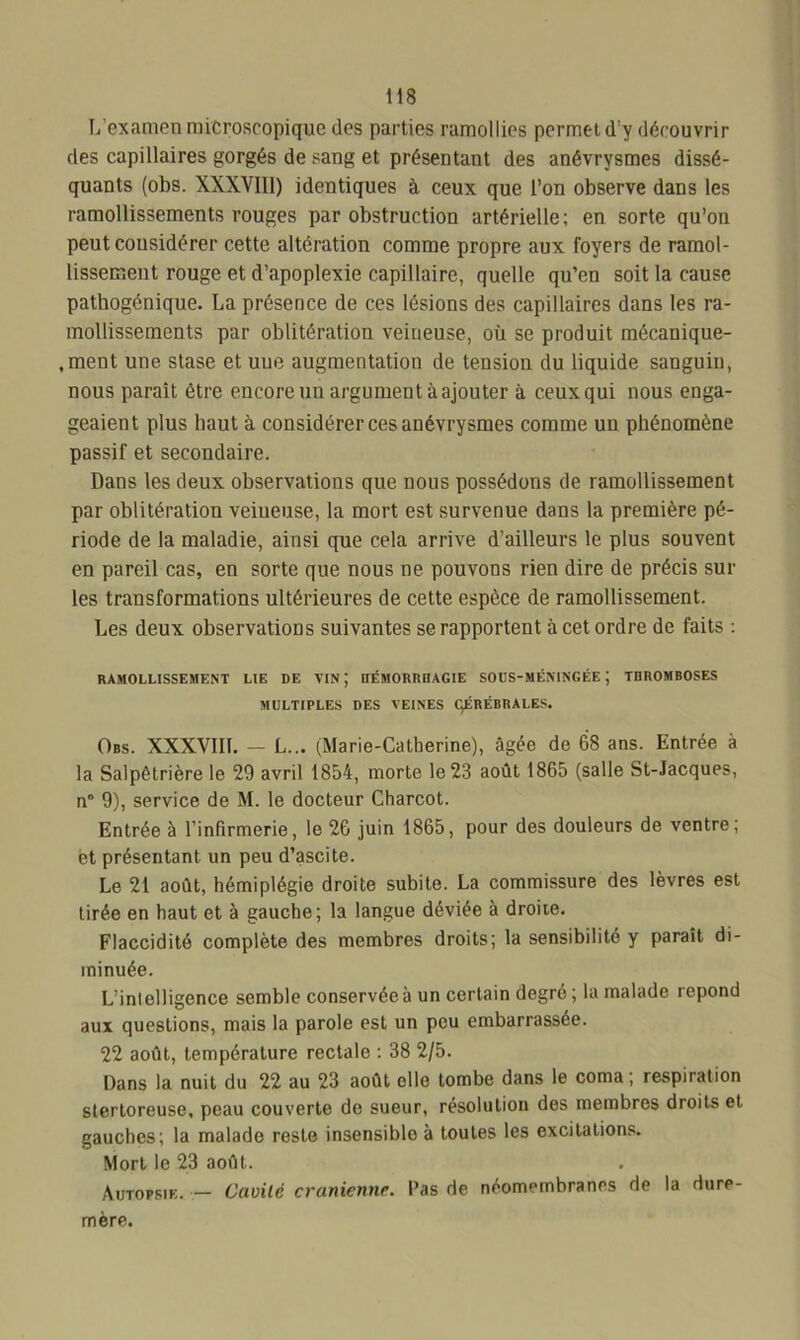 L’examen microscopique des parties ramollies permet d’y découvrir des capillaires gorgés de sang et présentant des anévrysmes dissé- quants (obs. XXXVIII) identiques à ceux que l’on observe dans les ramollissements rouges par obstruction artérielle; en sorte qu’on peutcousidérer cette altération comme propre aux foyers de ramol- lissement rouge et d’apoplexie capillaire, quelle qu’en soit la cause pathogénique. La présence de ces lésions des capillaires dans les ra- mollissements par oblitération veineuse, où se produit mécanique- ,ment une stase et une augmentation de tension du liquide sanguin, nous parait être encore un argument à ajouter à ceux qui nous enga- geaient plus haut à considérer ces anévrysmes comme un phénomène passif et secondaire. Dans les deux observations que nous possédons de ramollissement par oblitération veineuse, la mort est survenue dans la première pé- riode de la maladie, ainsi que cela arrive d’ailleurs le plus souvent en pareil cas, en sorte que nous ne pouvons rien dire de précis sur les transformations ultérieures de cette espèce de ramollissement. Les deux observations suivantes se rapportent à cet ordre de faits : RAMOLLISSEMENT LIE DE VIN ; HÉMORRHAGIE SODS-MÉNINGÉE J THROMBOSES MULTIPLES DES VEINES ÇÉRÉBRALES. Obs. XXXVIII. - L... (Marie-Catherine), âgée de 68 ans. Entrée à la Salpêtrière le 29 avril 1854, morte le 23 août 1865 (salle St-Jacques, n° 9), service de M. le docteur Charcot. Entrée à l’infirmerie, le 26 juin 1865, pour des douleurs de ventre; et présentant un peu d’ascite. Le 21 août, hémiplégie droite subite. La commissure des lèvres est tirée en haut et à gauche; la langue déviée à droite. Flaccidité complète des membres droits; la sensibilité y paraît di- minuée. L’inlelligence semble conservée à un certain degré ; la malade répond aux questions, mais la parole est un peu embarrassée. 22 août, température rectale : 38 2/5. Dans la nuit du 22 au 23 août elle tombe dans le coma; respiration stertoreuse, peau couverte de sueur, résolution des membres droits et gauches; la malade reste insensiblo à toutes les excitations. Mort le 23 août. Autopsie. — Cavité crânienne. Pas de néomembranes de la dure- mère.