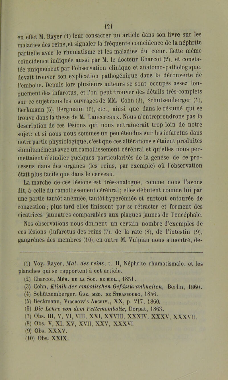 en effet M. Rayer (1) leur consacrer un article dans son livre sur les maladies des reins, et signaler la fréquente coïncidence de la néphrite partielle avec le rhumatisme et les maladies du cœur. Cette même coïncidence indiquée aussi par M. le docteur Charcot (2), et consta- tée uniquement par l’observation clinique et anatomo-pathologique, devait trouver son explication pathogénique dans la découverte de l’embolie. Depuis lors plusieurs auteurs se sont occupés assez lon- guement des infarctus, et l’on peut trouver des détails très-complets sur ce sujet dans les ouvrages de MM. Cohn (3), Schutzemberger (4), Beckmann (5), Bergmann (6), etc., ainsi que dans le résumé qui se trouve dans la thèse de M. Lancereaux. Nous n’entreprendrons pas la description de ces lésions qui nous entraînerait trop loin de notre sujet; et si nous nous sommes un peu étendus sur les infarctus dans notre partie physiologique, c’est que ces altérations s’étaient produites simultanément avec un ramollissement cérébral et qu’elles nous per- mettaieüt d’étudier quelques particularités de la genèse de ce pro- cessus dans des organes (les reins, par exemple) où l’observation était plus facile que dans le cerveau. La marche de ces lésions est très-analogue, comme nous l’avons dit, à celle du ramollissement cérébral; elles débutent comme lui par une partie tantôt anémiée, tantôthyperémiée et surtout entourée de congestion ; plus tard elles finissent par se rétracter et forment des cicatrices jaunâtres comparables aux plaques jaunes de l’encéphale. Nos observations nous donnent un certain nombre d’exemples de ces lésions (infarctus des reins (7), de la rate (8), de l’intestin (9), gangrènes des membres (10), en outre M. Vulpian nous a montré, de- (1) Voy. Rayer, Mal. des reins, t. II, Néphrite rhumatismale, et les planches qui se rapportent à cet article. (2) Charcot, Mém. de la Soc. debiol., 1851. (3) Cohn, Klinik der embolischen Gefàsskrankheitcn, Berlin, 1860. (4) Schutzemberger, Gaz. méd. de Strasbourg, 1856. (5) Beckmann, Vircbow’s Arcdiv., XX, p. 217, 1860. (6) Die Lehre von dem Fetlcmembolie, Dorpat, 1863. (7) Obs. III, V, VI, VIII, XXI, XXVIII, XXXIV, XXXV, XXXVII. (8) Obs. V, XI, XV, XVII, XXV, XXXVI. (9) Obs. XXXV. (10) Obs. XXIX.