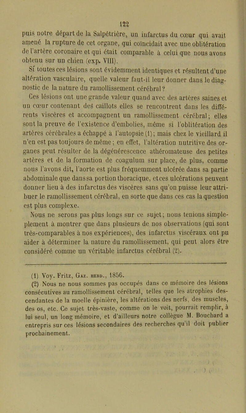 puis notre départ de la Salpétrière, un infarctus du cœur qui avait amené la rupture de cet organe, qui coïncidait avec une oblitération de l artère coronaire ot qui était comparable à celui que nous avons obtenu sur un chien (cxp. VIII). Si toutes ces lésions sont évidemment identiques et résultent d’une altération vasculaire, quelle valeur faut-il leur donner dans le diag- nostic de la nature du ramollissement cérébral? Ces lésions ont une grande valeur quand avec des artères saines et uu cœur contenant des caillots elles se rencontrent dans les diffé- rents viscères et accompagnent un ramollissement cérébral ; elles sont la preuve de l’existence d’embolies, même si l’oblitération des artères cérébrales a échappé à l’autopsie (1); mais chez le vieillard il n’en est pas toujours de même ; en effet, l’altération nutritive des or- ganes peut résulter de la dégénérescence athéromateuse des petites artères et de la formation de coagulum sur place, de plus, comme nous l’avons dit, l’aorte est plus fréquemment ulcérée dans sa partie abdominale que danssa portion thoracique, etces ulcérations peuvent donner lieu à des infarctus des viscères sans qu’on puisse leur attri- buer le ramollissement cérébral, en sorte que dans ces cas la question est plus complexe. Nous ne serons pas plus longs sur ce sujet; nous tenions simple- plement à montrer que dans plusieurs de nos observations (qui sont très-comparables à nos expériences), des infarctus viscéraux ont pu aider à déterminer la nature du ramollissement, qui peut alors être considéré comme un véritable infarctus cérébral (2). (1) Vov. Fritz, Gaz. iiebd., 1856. (2) Nous ne nous sommes pas occupés dans ce mémoire des lésions consécutives au ramollissement cérébral, telles que les atrophies des- cendantes de la moelle épinière, les altérations des nerfs, des muscles, des os, etc. Ce sujet très-vaste, comme on le voit, pourrait remplir, à lui seul, un long mémoire, et d’ailleurs notre collègue M. Bouchard a entrepris sur ces lésions secondaires des recherches qu il doit publier prochainement. ) (■
