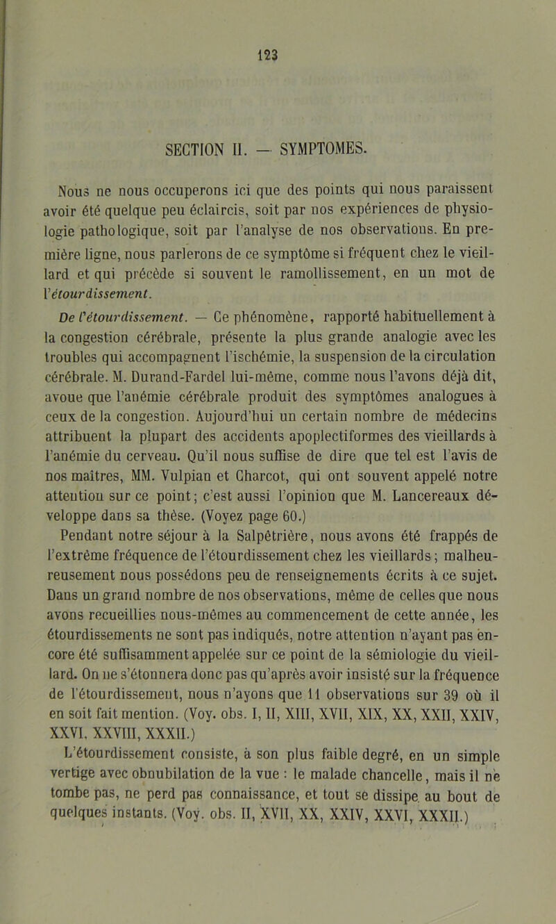 SECTION II. — SYMPTOMES. Nous ne nous occuperons ici que des points qui nous paraissent avoir été quelque peu éclaircis, soit par nos expériences de physio- logie pathologique, soit par l’analyse de nos observations. En pre- mière ligne, nous parlerons de ce symptôme si fréquent chez le vieil- lard et qui précède si souvent le ramollissement, en un mot de l’étourdissement. De l'étourdissement. — Ce phénomène, rapporté habituellement à la congestion cérébrale, présente la plus grande analogie avec les troubles qui accompagnent l’ischémie, la suspension de la circulation cérébrale. M. Durand-Fardel lui-même, comme nous l’avons déjà dit, avoue que l’anémie cérébrale produit des symptômes analogues à ceux de la congestion. Aujourd’hui un certain nombre de médecins attribuent la plupart des accidents apoplectiformes des vieillards à l’anémie du cerveau. Qu’il nous suffise de dire que tel est l’avis de nos maîtres, MM. Vulpian et Charcot, qui ont souvent appelé notre attention sur ce point; c’est aussi l’opinion que M. Lancereaux dé- veloppe dans sa thèse. (Voyez page 60.) Pendant notre séjour à la Salpêtrière, nous avons été frappés de l’extrême fréquence de l’étourdissement chez les vieillards ; malheu- reusement nous possédons peu de renseignements écrits à ce sujet. Dans un grand nombre de nos observations, même de celles que nous avons recueillies nous-mêmes au commencement de cette année, les étourdissements ne sont pas indiqués, notre attention n’ayant pas en- core été suffisamment appelée sur ce point de la sémiologie du vieil- lard. On ne s’étonnera donc pas qu’après avoir insisté sur la fréquence de l'étourdissemeut, nous n’ayons que 11 observations sur 39 où il en soit fait mention. (Voy. obs. I, II, XIII, XVII, XIX, XX, XXII, XXIV, XXVI, XXVIII, XXXII.) L’étourdissement consiste, à son plus faible degré, en un simple vertige avec obnubilation de la vue : le malade chancelle, mais il ne tombe pas, ne perd pas connaissance, et tout se dissipe au bout de quelques instants. (Voy. obs. II, XVII, XX, XXIV, XXVI, XXXII.)