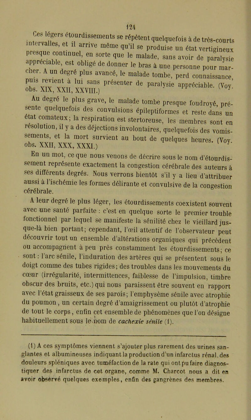 intcmîlMr ef “,UrdiSSeinentS Se réPètent quelquefois à de très-courts es, et il arrive meme qu’il se produise uu état vertigineux presque continue1, * * * * en sorte que le malade, sans avoir de paralysie appréciable est obligé de donner le bras à une personne pour mar- cher. A un degré plus avancé, le malade tombe, perd connaissance rxinxiî/xxvm.) P,'éSeDter de Para'ysie appréciabIe- (v°*: Au degré le plus grave, le malade tombe presque foudroyé pré- sente quelquefois des convulsions épileptiformes et reste dans un état comateux; la respiration est stertoreuse, les membres sont en resolution, il y a des déjections involontaires, quelquefois des vomis- sements, et la mort survient au bout de quelques heures. (Vov obs. XXII, XXX, XXXI.) En un mot. ce que nous venons de décrire sous le nom d’étourdis- sement représente exactement la congestion cérébrale des auteurs à ses différents degrés. Nous verrons bientôt s’il y a lieu d’attribuer aussi à l’ischémie les formes délirante et convulsive de la congestion cérébrale. A leur degré le plus léger, les étourdissements coexistent souvent avec une santé parfaite : c’est en quelque sorte le premier trouble fonctionnel par lequel se manifeste la sénilité chez le vieillard jus- que-là bien portant; cependant, l’œil attentif de l’observateur peut découvrir tout un ensemble d’altérations organiques qui précèdent ou accompagnent à peu près constamment les étourdissements; ce sont : l’arc sénile, l’induration des artères qui se présentent sous le doigt comme des tubes rigides; des troubles dans les mouvements du cœur (irrégularité, intermittences, faiblesse de l’impulsion, timbre obscur des bruits, etc.) qui nous paraissent être souvent en rapport avec l’état graisseux de ses parois; l’emphysème sénile avec atrophie du poumon, un certain degré d’amaigrissement ou plutôt d’atrophie de tout le corps, enfin cet ensemble de phénomènes que l’on désigne habituellement sous lemom de cachexie sénile (1). (1) A ces symptômes viennent s’ajouter plus rarement des urines san- glantes et albumineuses indiquant la production d’un infarctus rénal, des douleurs spléniques avec tuméfaction de la rate qui ont pu faire diagnos- tiquer des infarctus de cet organe, comme M. Charcot nous a dit en avoir observé quelques exemples, enfin des gangrènes des membres.