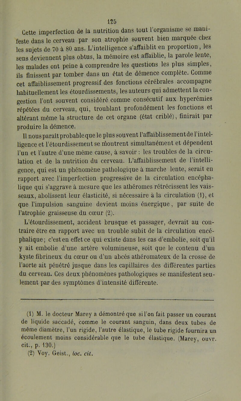 Cette imperfection de la nutrition dans tout l’organisme se mani- feste dans le cerveau par son atrophie souvent bien marquée chez les sujets de 70 à 80 ans. L’intelligence s’affaiblit en proportion, les sens deviennent plus obtus, la mémoire est affaiblie, la parole lente, les malades ont peine à comprendre les questions les plus simples, ils finissent par tomber dans un état de démence complète. Comme cet affaiblissement progressif des fonctions cérébrales accompagne habituellement les étourdissements, les auteurs qui admettent la con- gestion l’ont souvent considéré comme consécutif aux hyperémies répétées du cerveau, qui, troublant profondément les fonctions et altérant même la structure de cet organe (état criblé), finirait par produire la démence. Il nous paraît probable que le plus souvent l’affaiblissement de l’intel- ligence et l’étourdissement se moutrent simultanément et dépendent l’un et l’autre d’une même cause, à savoir : les troubles de la circu- lation et de la nutrition du cerveau. L’affaiblissement de l’intelli- gence, qui est un phénomène pathologique à marche lente, serait, en rapport avec l’imperfection progressive de la circulation encépha- lique qui s’aggrave à mesure que les athêromes rétrécissent les vais- seaux, abolissent leur élasticité, si nécessaire à la circulation (1), et que l’impulsion sanguine devient moins énergique, par suite de l’atrophie graisseuse du cœur (2). L’étourdissement, accident brusque et passager, devrait au con- traire être en rapport avec un trouble subit de la circulation encé- phalique; c’est en effet ce qui existe dans les cas d’embolie, soit qu’il y ait embolie d’une artère volumineuse, soit que le contenu d’un kyste fibrineux du cœur ou d’un abcès athéromateux de la crosse de l’aorte ait pénétré jusque dans les capillaires des différentes parties du cerveau. Ces deux phénomènes pathologiques se manifestent seu- lement par des symptômes d’intensité différente. (1) M. le docteur Marey a démontré que si l’on fait passer un courant de liquide saccadé, comme le courant sanguin, dans deux tubes de même diamètre, l’un rigide, l’autre élastique, le tube rigide fournira un écoulement moins considérable que le tube élastique. (Marey, ouvr. cit., p. 130.) (2) Voy. Geist., toc. cit.