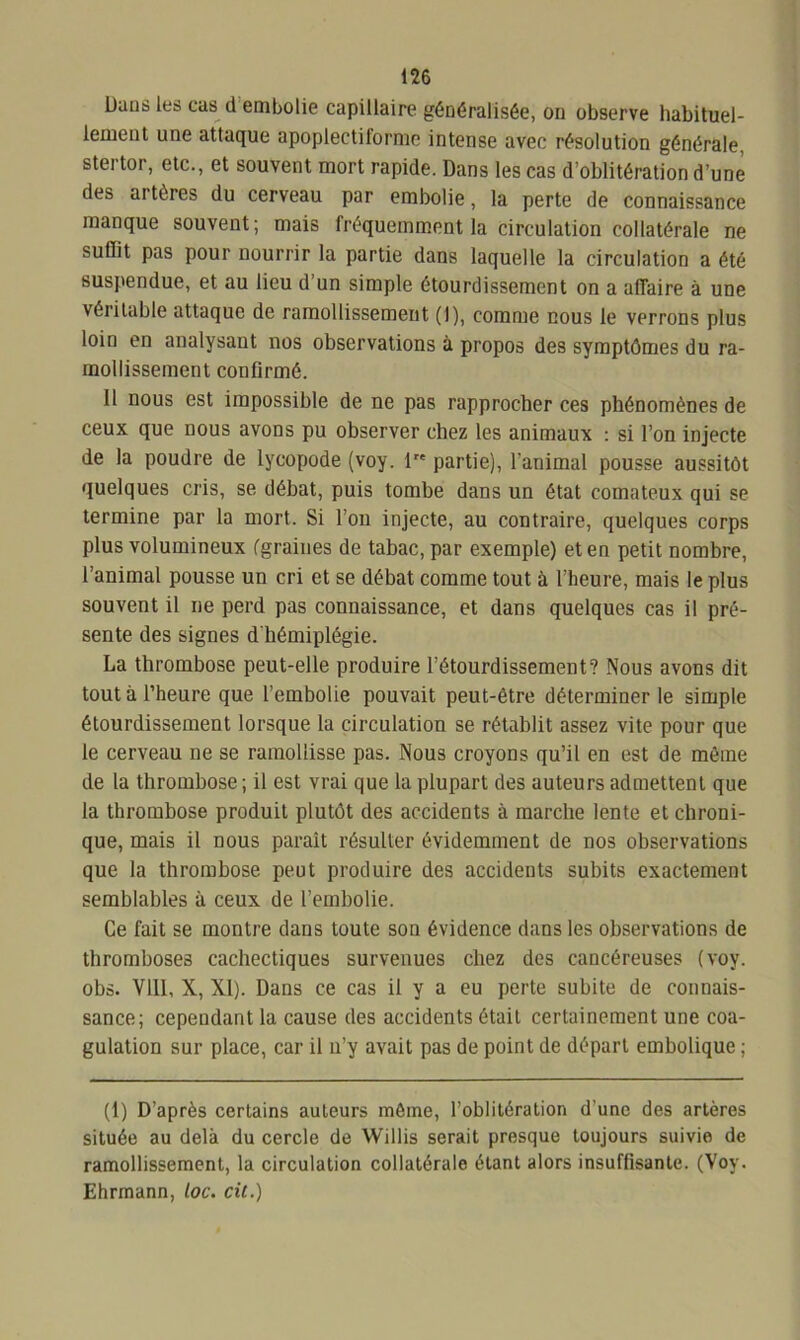 Dans les cas il embolie capillaire généralisée, on observe habituel- lement une attaque apoplectiforme intense avec résolution générale, stertor, etc., et souvent mort rapide. Dans les cas d’oblitération d’une des artères du cerveau par embolie, la perte de connaissance manque souvent; mais fréquemment la circulation collatérale ne suflit pas pour nourrir la partie dans laquelle la circulation a été suspendue, et au lieu d’un simple étourdissement on a affaire à une véritable attaque de ramollissement (1), comme nous le vprrons plus loin en analysant nos observations à propos des symptômes du ra- mollissement confirmé. Il nous est impossible de ne pas rapprocher ces phénomènes de ceux que nous avons pu observer chez les animaux : si l’on injecte de la poudre de lycopode (voy. 1 partie), l'animal pousse aussitôt quelques cris, se débat, puis tombe dans un état comateux qui se termine par la mort. Si l’on injecte, au contraire, quelques corps plus volumineux (graines de tabac, par exemple) et en petit nombre, l’animal pousse un cri et se débat comme tout à l’heure, mais le plus souvent il ne perd pas connaissance, et dans quelques cas il pré- sente des signes d'hémiplégie. La thrombose peut-elle produire l’étourdissement? Nous avons dit tout à l’heure que l’embolie pouvait peut-être déterminer le simple étourdissement lorsque la circulation se rétablit assez vite pour que le cerveau ne se ramollisse pas. Nous croyons qu’il en est de même de la thrombose ; il est vrai que la plupart des auteurs admettent que la thrombose produit plutôt des accidents à marche lente et chroni- que, mais il nous paraît résulter évidemment de nos observations que la thrombose peut produire des accidents subits exactement semblables à ceux de l’embolie. Ce fait se montre dans toute son évidence dans les observations de thromboses cachectiques survenues chez des cancéreuses (voy. obs. Vlll, X, XI). Dans ce cas il y a eu perte subite de connais- sance; cependant la cause des accidents était certainement une coa- gulation sur place, car il n’y avait pas de point de départ embolique ; (1) D’après certains auteurs môme, l’oblitération d’une des artères située au delà du cercle de Willis serait presque toujours suivie de ramollissement, la circulation collatérale étant alors insuffisante. (Voy. Ehrmann, loc. cil.)