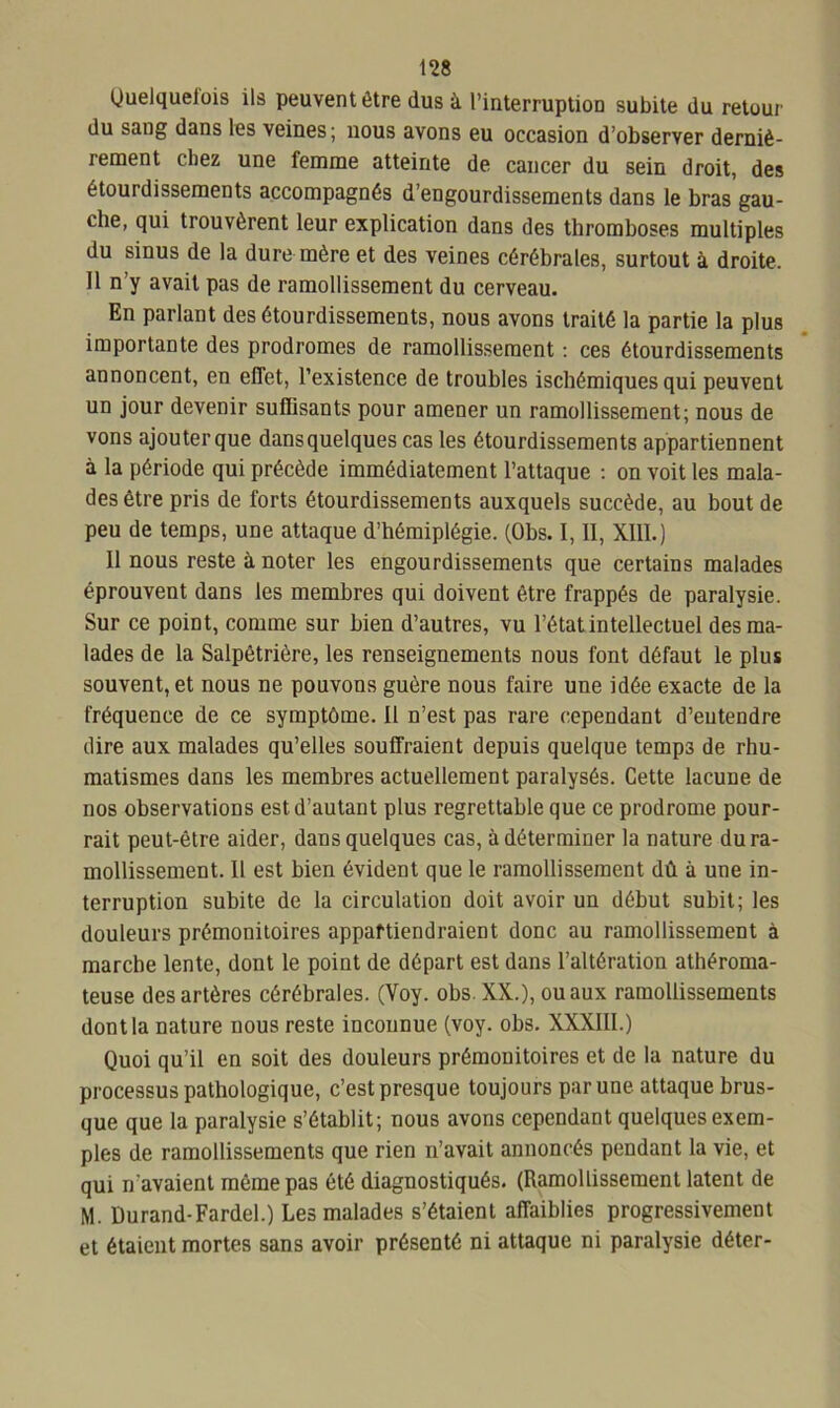 Quelquelois ils peuvent être dus à l’interruption subite du retour du sang dans les veines; nous avons eu occasion d’observer derniè- rement chez une femme atteinte de cancer du sein droit, des étourdissements accompagnés d’engourdissements dans le bras gau- che, qui trouvèrent leur explication dans des thromboses multiples du sinus de la dure mère et des veines cérébrales, surtout à droite. 11 n’y avait pas de ramollissement du cerveau. En parlant des étourdissements, nous avons traité la partie la plus importante des prodromes de ramollissement : ces étourdissements annoncent, en effet, l’existence de troubles ischémiques qui peuvent un jour devenir suffisants pour amener un ramollissement; nous de vons ajouter que dans quelques cas les étourdissements appartiennent à la période qui précède immédiatement l’attaque : on voit les mala- des être pris de forts étourdissements auxquels succède, au bout de peu de temps, une attaque d’hémiplégie. (Obs. I, II, XIII.) Il nous reste à noter les engourdissements que certains malades éprouvent dans les membres qui doivent être frappés de paralysie. Sur ce point, comme sur bien d’autres, vu l’état intellectuel des ma- lades de la Salpétrière, les renseignements nous font défaut le plus souvent, et nous ne pouvons guère nous faire une idée exacte de la fréquence de ce symptôme. 11 n’est pas rare cependant d’entendre dire aux malades qu’elles souffraient depuis quelque temps de rhu- matismes dans les membres actuellement paralysés. Cette lacune de nos observations est d’autant plus regrettable que ce prodrome pour- rait peut-être aider, dans quelques cas, à déterminer la nature du ra- mollissement. Il est bien évident que le ramollissement dû à une in- terruption subite de la circulation doit avoir un début subit; les douleurs prémonitoires appartiendraient donc au ramollissement à marche lente, dont le point de départ est dans l’altération athéroma- teuse des artères cérébrales. (Yoy. obs. XX.), ou aux ramollissements dont la nature nous reste inconnue (voy. obs. XXXIII.) Quoi qu’il en soit des douleurs prémonitoires et de la nature du processus pathologique, c’est presque toujours par une attaque brus- que que la paralysie s’établit; nous avons cependant quelques exem- ples de ramollissements que rien n’avait annoncés pendant la vie, et qui n'avaient même pas été diagnostiqués. (Ramollissement latent de M. Durand-Fardel.) Les malades s’étaient affaiblies progressivement et étaient mortes sans avoir présenté ni attaque ni paralysie déter-