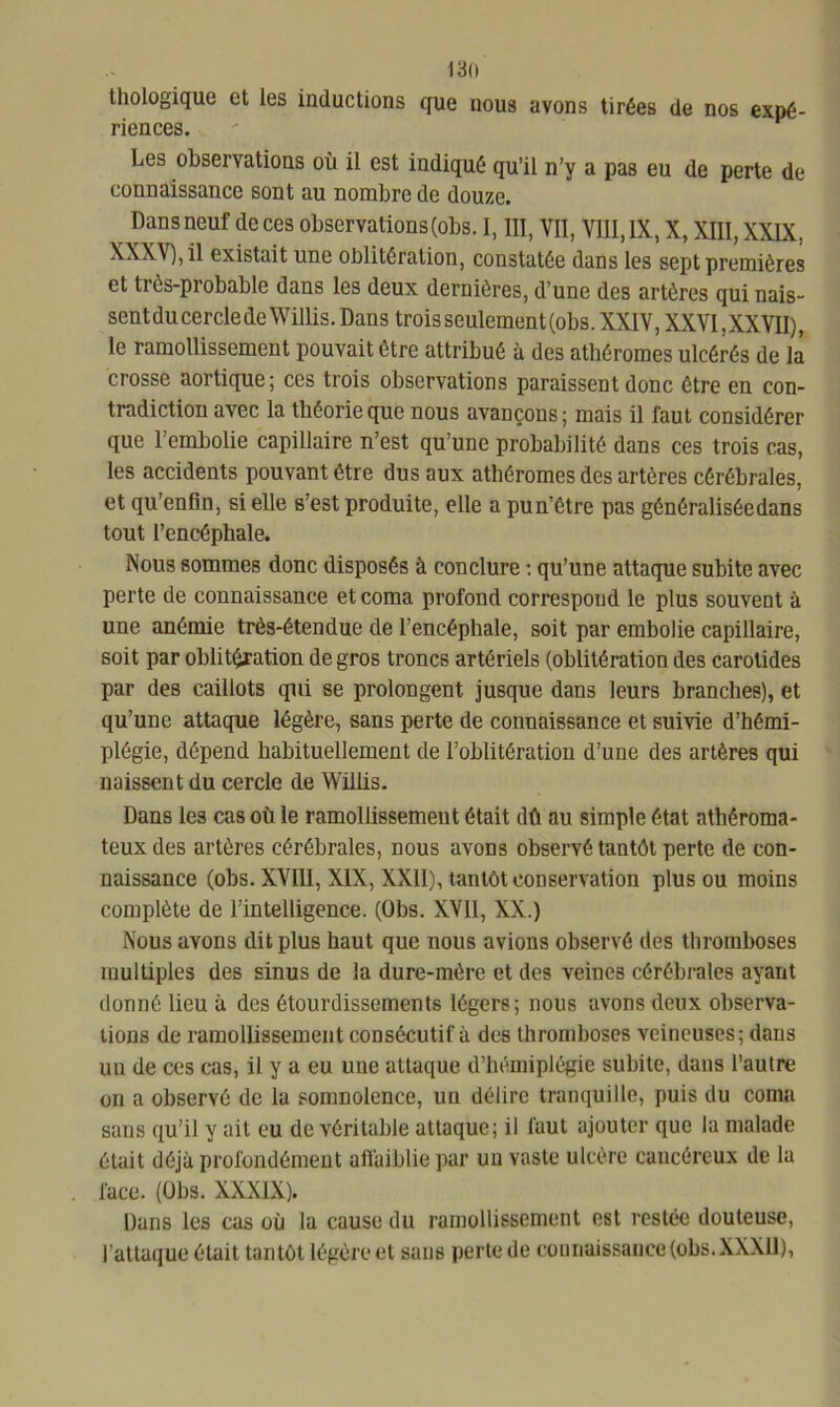 13(1 tliologique et les inductions que nous avons tirées de nos expé- riences. Les observations où il est indiqué qu’il n’y a pas eu de perte de connaissance sont au nombre de douze. Dans neuf de ces observations (obs. I, III, VII, VIII, IX, X, XIII, XXIX, \XX\),il existait une oblitération, constatée dans les sept premières et très-probable dans les deux dernières, d’une des artères qui nais- sent du cercle de Willis. Dans trois seulement (obs. XXIV, XXVI, XX VII), le ramollissement pouvait être attribué à des athéromes ulcérés de la crosse aortique; ces trois observations paraissent donc être en con- tradiction avec la théorie que nous avançons; mais il faut considérer que l’embolie capillaire n’est qu’une probabilité dans ces trois cas, les accidents pouvant être dus aux athéromes des artères cérébrales, et qu’enfin, si elle s’est produite, elle a pun’être pas généralisée dans tout l’encéphale. Nous sommes donc disposés à conclure : qu’une attaque subite avec perte de connaissance et coma profond correspond le plus souvent à une anémie très-étendue de l’encéphale, soit par embolie capillaire, soit par oblitération de gros troncs artériels (oblitération des carotides par des caillots qui se prolongent jusque dans leurs branches), et qu’une attaque légère, sans perte de connaissance et suivie d’hémi- plégie, dépend habituellement de l’oblitération d’une des artères qui naissent du cercle de Willis. Dans les cas où le ramollissement était dû au simple état athéroma- teux des artères cérébrales, nous avons observé tantôt perte de con- naissance (obs. XVIII, XIX, XXII), tantôt conservation plus ou moins complète de l’intelligence. (Obs. XVII, XX.) Nous avons dit plus haut que nous avions observé des thromboses multiples des sinus de la dure-mère et des veinc3 cérébrales ayant donné lieu à des étourdissements légers; nous avons deux observa- tions de ramollissement consécutif à des thromboses veineuses; dans un de ces cas, il y a eu une attaque d’hémiplégie subite, dans l’autre on a observé de la somnolence, un délire tranquille, puis du coma sans qu’il y ail eu de véritable attaque; il faut ajouter que la malade était déjà profondément affaiblie par un vaste ulcère cancéreux de la face. (Obs. XXXIX). Dans les cas où la cause du ramollissement est restée douteuse, l’attaque était tantôt légère et sans perte de connaissance (obs. XXXll),