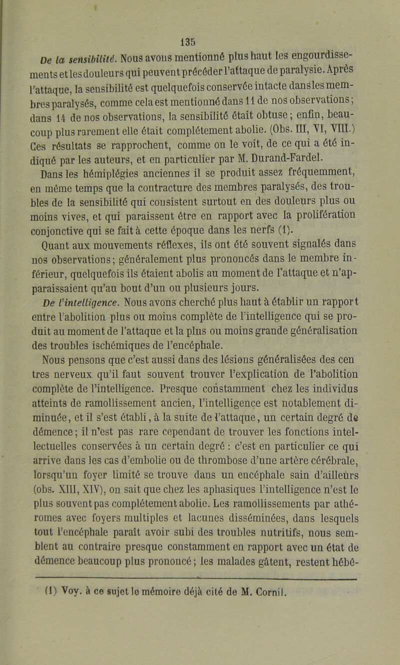 De la sensibilité. Nous avons mentionné plus haut les engourdisse- ments et les douleurs qui peuvent précéder l’attaque de paralysie. Après l’attaque, la sensibilité est quelquefois conservée intacte dansles mem- bres paralysés, comme cela est mentionné dans 11 de nos observations ; dans 14 de nos observations, la sensibilité était obtuse ; enfin, beau- coup plus rarement elle était complètement abolie. (Obs. III, VI, VIII.) Ces résultats se rapprochent, comme on le voit, de ce qui a été in- diqué par les auteurs, et en particulier par M. Durand-Fardel. Dans les hémiplégies anciennes il se produit assez fréquemment, en même temps que la contracture des membres paralysés, des trou- bles de la sensibilité qui consistent surtout en des douleurs plus ou moins vives, et qui paraissent être en rapport avec la prolifération conjonctive qui se fait à cette époque dans les nerfs (1). Quant aux mouvements réflexes, ils ont été souvent signalés dans nos observations; généralement plus prononcés dans le membre in- férieur, quelquefois ils étaient abolis au moment de l’attaque et n’ap- paraissaient qu’au bout d’un ou plusieurs jours. De l'intelligence. Nous avons cherché plus haut à établir un rapport entre l’abolition plus ou moins complète de l’intelligence qui se pro- duit au moment de l'attaque et la plus ou moins grande généralisation des troubles ischémiques de l’encéphale. Nous pensons que c’est aussi dans des lésions généralisées des cen très nerveux qu’il faut souvent trouver l’explication de l’abolition complète de l’intelligence. Presque constamment chez les individus atteints de ramollissement ancien, l’intelligence est notablement di- minuée, et il s’est établi, à la suite de l’attaque, un certain degré de démence ; il n’est pas rare cependant de trouver les fonctions intel- lectuelles conservées à un certain degré : c’est en particulier ce qui arrive dans les cas d’embolie ou de thrombose d’une artère cérébrale, lorsqu’un foyer limité se trouve dans un encéphale sain d’ailleurs (obs. XIII, XIV), on sait que chez les aphasiques l’intelligence n’est le plus souvent pas complètement abolie. Les ramollissements par athé- romes avec foyers multiples et lacunes disséminées, dans lesquels tout l’encéphale parait avoir subi des troubles nutritifs, nous sem- blent au contraire presque constamment en rapport avec un état de démence beaucoup plus prononcé; les malades gâtent, restent hébè- (1) Voy. à ce sujet le mémoire déjà cité de M. Cornil.