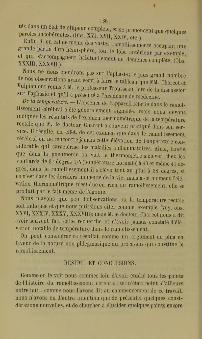 I 136 tés dans un état de stupeur complète, et ne prononcent que quelques paroles incohérentes. (Obs. XVI, XVII, XXIV, etc.) piques JT'11 r ^ même dGS Vastes ramoll’issements occupant une * ande Partie d un hémisphère, tout le lobe antérieur par exemple, vyyhi YYvrr8116111 habltuellemeQt de démence complète. (Obs. Nous ne nous étendrons pas sur l’aphasie; le plus grand nombre de nos observations ayant servi à faire le tableau que MM. Charcot et Vulpian ont remis à M. le professeur Trousseau lors de la discussion sui I aphasie et qu’il a présenté à l’Académie de médecine De la température. L’absence de l’appareil fébrile dans le ramol- lissement cérébral a été généralement signalée, mais nous devons indiquer les résultats de l’examen thermométrique de la température rectale que M. le docteur Charcot a souvent pratiqué dans son ser- vice. Il résulte, en effet, de cet examen que dans le ramollissement cérébral on ne rencontre jamais cette élévation de température con- sidérable qui caractérise les maladies inflammatoires. Ainsi, tandis que dans la pneumonie on voit le thermomètre s’élever chez les vieillards de 37 degrés 1/5 (température normale) à 40 et même 41 de- grés, dans le ramollissement il s’élève tout au plus à 38 degrés, si ce n est dans les derniers moments de la vie; mais à ce moment l’élé- vation thermométrique n’est due en rien au ramollissement, elle se produit par le fait même de l’agonie. Vous n’avons que peu d’observations où la température rectale soit indiquée et que nous puissions citer comme exemple (voy. obs. XXVI, XXXIV, XXXV, XXXVIII); mais M. le docteur Charcot nous a dit avoir souvent fait cette recherche et n’avoir jamais constaté d élé- vation notable de température dans le ramollissement. On peut considérer ce résultat comme un argument de plus en faveur de la nature non phlegmasique du processus qui constitue le ramollissement. RÉSUMÉ ET CONCLUSIONS. Comme on le voit nous sommes loin d’avoir étudié tous les points de l’histoire du ramollissement cérébral; tel n’était point d’ailleurs notre but : comme nous l’avons dit au commencement de ce travail, nous n’avons eu d’autre intention que de présenter quelques consi- dérations nouvelles, et de chercher à élucider quelques points encore