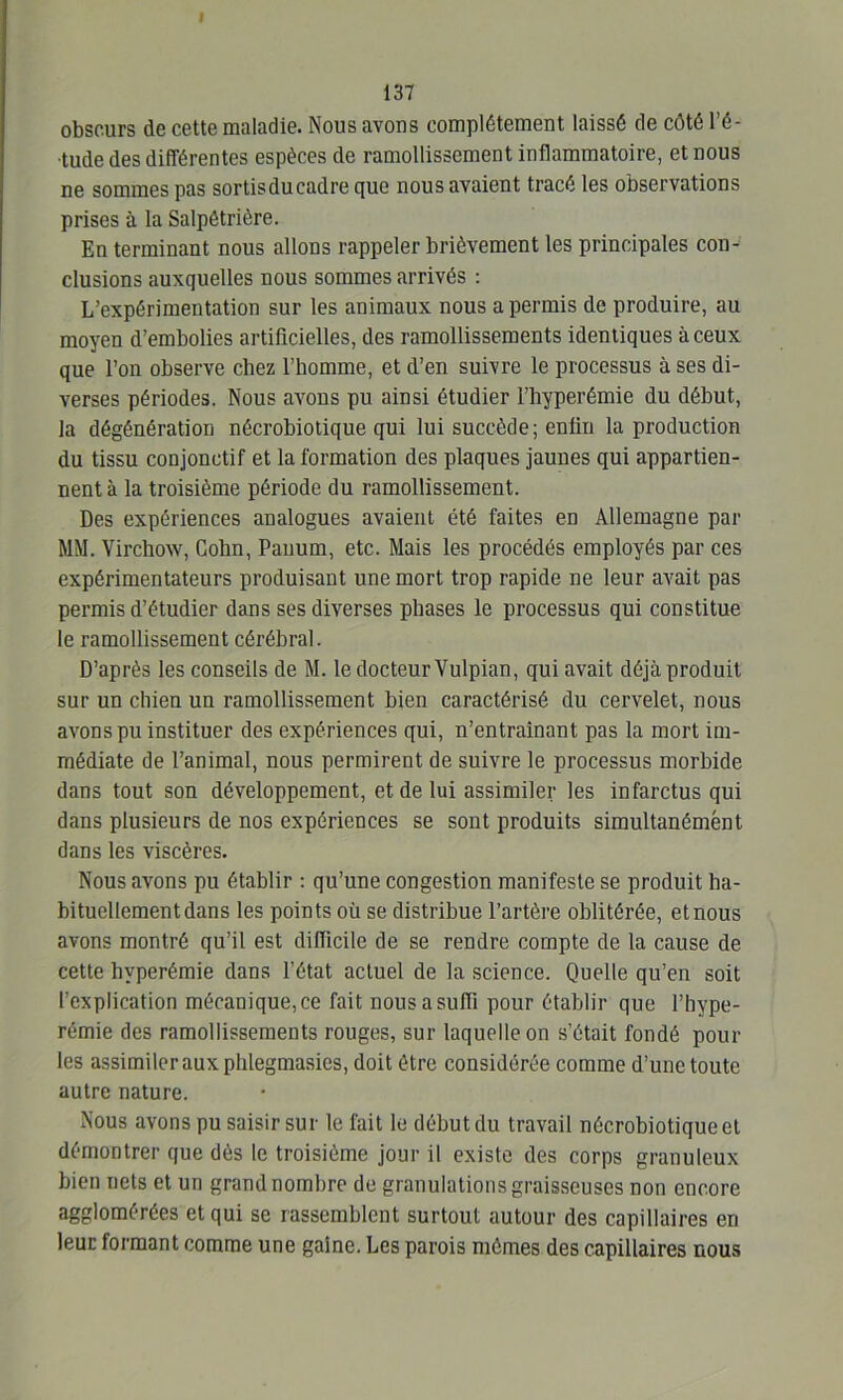 obscurs de cette maladie. Nous avons complètement laissé de côté l’é- tude des différentes espèces de ramollissement inflammatoire, et nous ne sommes pas sortisducadre que nous avaient tracé les observations prises à la Salpétrière. En terminant nous allons rappeler brièvement les principales con- clusions auxquelles nous sommes arrivés : L’expérimentation sur les animaux nous a permis de produire, au moyen d’embolies artificielles, des ramollissements identiques à ceux que l’on observe chez l’homme, et d’en suivre le processus à ses di- verses périodes. Nous avons pu ainsi étudier l’hyperémie du début, la dégénération nécrobiotique qui lui succède; enfin la production du tissu conjonctif et la formation des plaques jaunes qui appartien- nent à la troisième période du ramollissement. Des expériences analogues avaient été faites en Allemagne par MM. Virchow, Cobn, Pauum, etc. Mais les procédés employés par ces expérimentateurs produisant une mort trop rapide ne leur avait pas permis d’étudier dans ses diverses phases le processus qui constitue le ramollissement cérébral. D’après les conseils de M. le docteur Vulpian, qui avait déjà produit sur un chien un ramollissement bien caractérisé du cervelet, nous avons pu instituer des expériences qui, n’entraînant pas la mort im- médiate de l’animal, nous permirent de suivre le processus morbide dans tout son développement, et de lui assimiler les infarctus qui dans plusieurs de nos expériences se sont produits simultanément dans les viscères. Nous avons pu établir : qu’une congestion manifeste se produit ha- bituellement dans les points où se distribue l’artère oblitérée, etnous avons montré qu’il est difficile de se rendre compte de la cause de cette hyperémie dans l’état actuel de la science. Quelle qu’en soit l’explication mécanique, ce fait nous a suffi pour établir que l’hvpe- rémie des ramollissements rouges, sur laquelle on s’était fondé poul- ies assimiler aux phlegmasies, doit être considérée comme d’une toute autre nature. Nous avons pu saisir sur le fait le début du travail nécrobiotique et démontrer que dès le troisième jour il existe des corps granuleux bien nets et un grand nombre de granulations graisseuses non encore agglomérées et qui se rassemblent surtout autour des capillaires en leur formant comme une gaine. Les parois mômes des capillaires nous