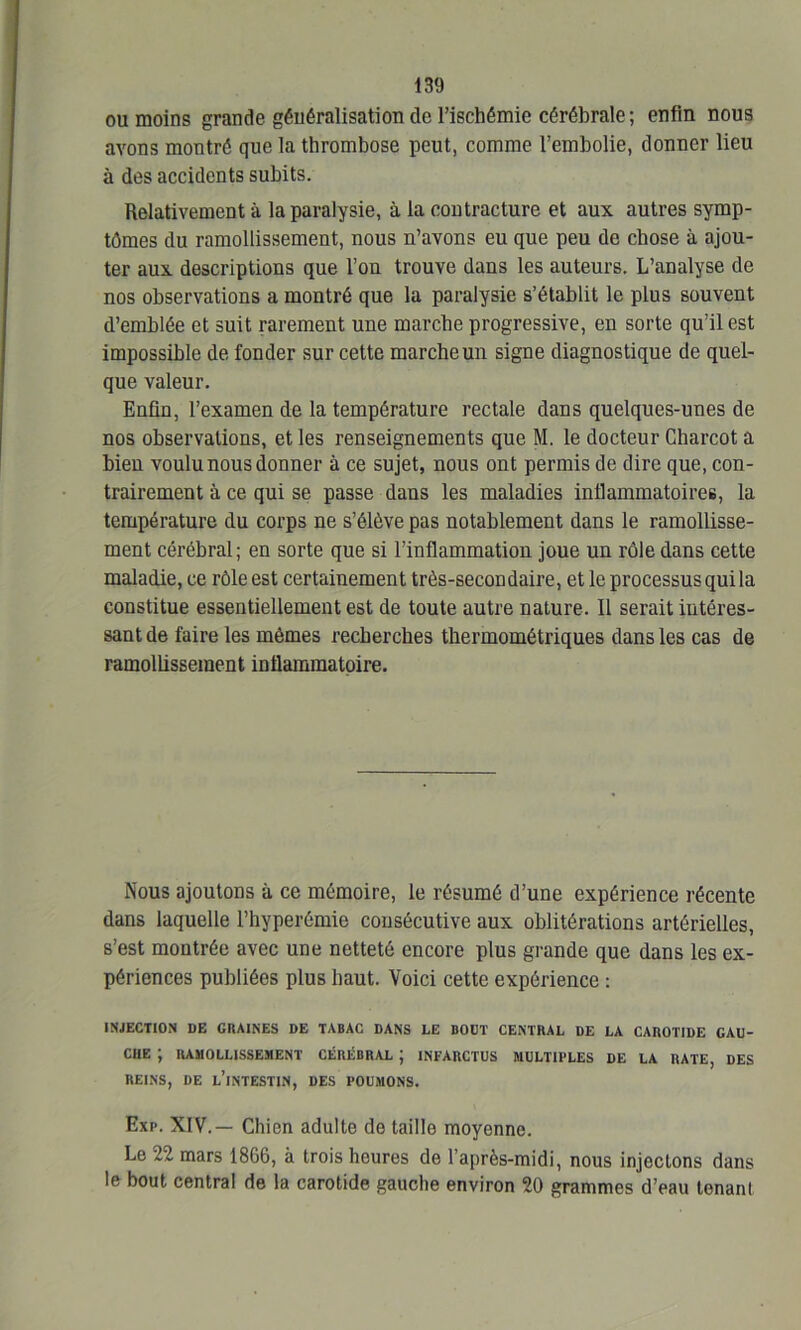 ou moins grande généralisation de l’ischémie cérébrale; enfin nous avons montré que la thrombose peut, comme l’embolie, donner lieu à des accidents subits. Relativement à la paralysie, à la contracture et aux autres symp- tômes du ramollissement, nous n’avons eu que peu de chose à ajou- ter aux descriptions que l’on trouve dans les auteurs. L’analyse de nos observations a montré que la paralysie s’établit le plus souvent d’emblée et suit rarement une marche progressive, en sorte qu’il est impossible de fonder sur cette marche un signe diagnostique de quel- que valeur. Enfin, l’examen de la température rectale dans quelques-unes de nos observations, et les renseignements que M. le docteur Charcot a bien voulu nous donner à ce sujet, nous ont permis de dire que, con- trairement à ce qui se passe dans les maladies inflammatoires, la température du corps ne s’élève pas notablement dans le ramollisse- ment cérébral; en sorte que si l’inflammation joue un rôle dans cette maladie, ce rôle est certainement très-secondaire, et le processus qui la constitue essentiellement est de toute autre nature. Il serait intéres- sant de faire les mêmes recherches thermométriques dans les cas de ramollissement inflammatoire. Nous ajoutons à ce mémoire, le résumé d’une expérience récente dans laquelle l’hyperémie consécutive aux oblitérations artérielles, s’est montrée avec une netteté encore plus grande que dans les ex- périences publiées plus haut. Voici cette expérience : INJECTION DE CHAINES DE TABAC DANS LE BOUT CENTRAL DE LA CAROTIDE GAU- CHE ; RAMOLLISSEMENT CÉRÉBRAL ; INFARCTUS MULTIPLES DE LA RATE, DES REINS, DE L’INTESTIN, DES POUMONS. Exp. XIV.— Chien adulte de taille moyenne. Le 22 mars 1866, à trois heures de l’après-midi, nous injectons dans le bout central de la carotide gauche environ 20 grammes d’eau tenant