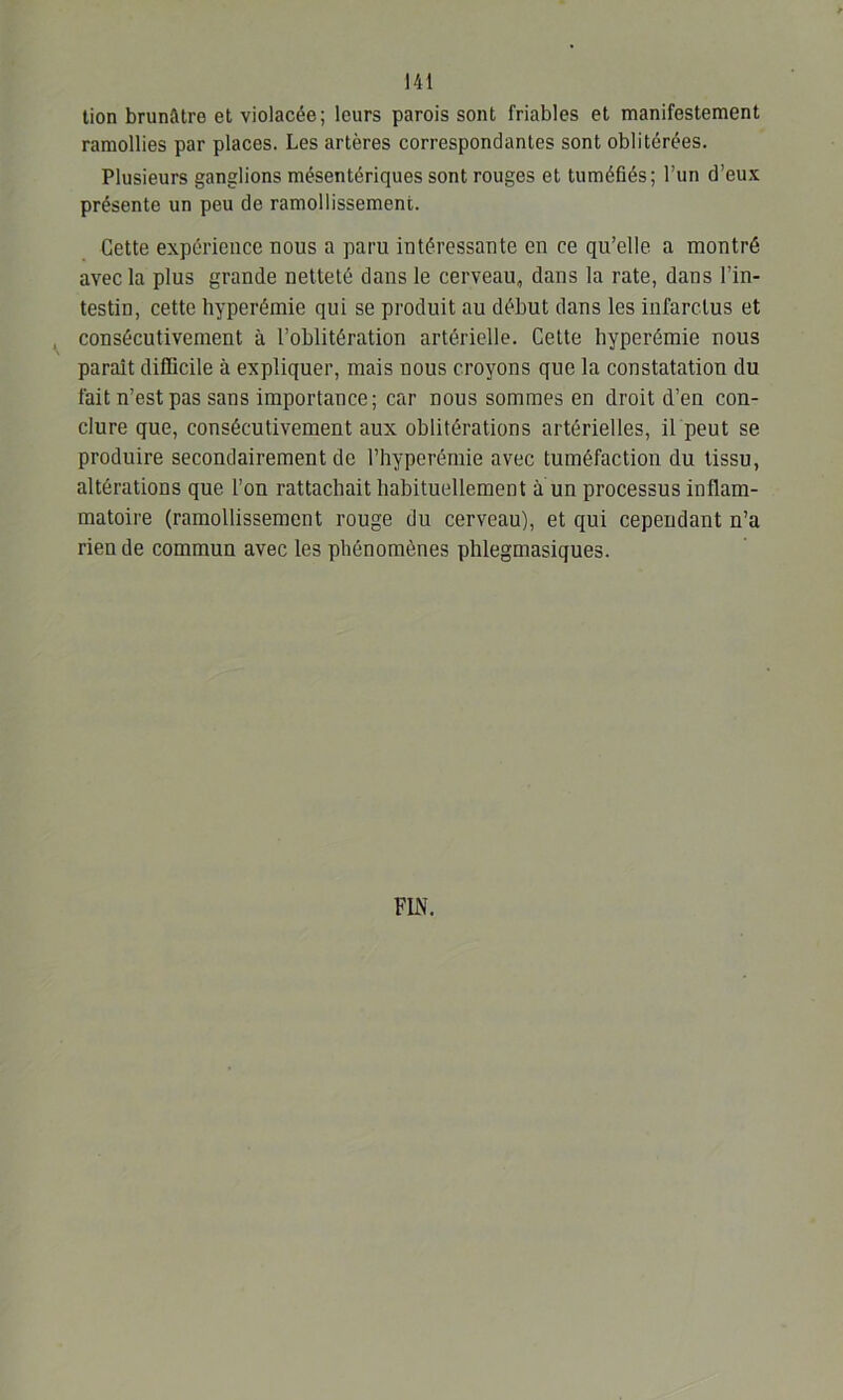 tion brunâtre et violacée; leurs parois sont friables et manifestement ramollies par places. Les artères correspondantes sont oblitérées. Plusieurs ganglions mésentériques sont rouges et tuméfiés; l’un d’eux présente un peu de ramollissement. Cette expérience nous a paru intéressante en ce qu’elle a montré avec la plus grande netteté dans le cerveau, dans la rate, dans l’in- testin, cette hyperémie qui se produit au début dans les infarctus et consécutivement à l’oblitération artérielle. Cette hyperémie nous paraît difficile à expliquer, mais nous croyons que la constatation du fait n’est pas sans importance; car nous sommes en droit d’en con- clure que, consécutivement aux oblitérations artérielles, il peut se produire secondairement de l’hyperémie avec tuméfaction du tissu, altérations que l’on rattachait habituellement à un processus inflam- matoire (ramollissement rouge du cerveau), et qui cependant n’a rien de commun avec les phénomènes phlegmasiques.