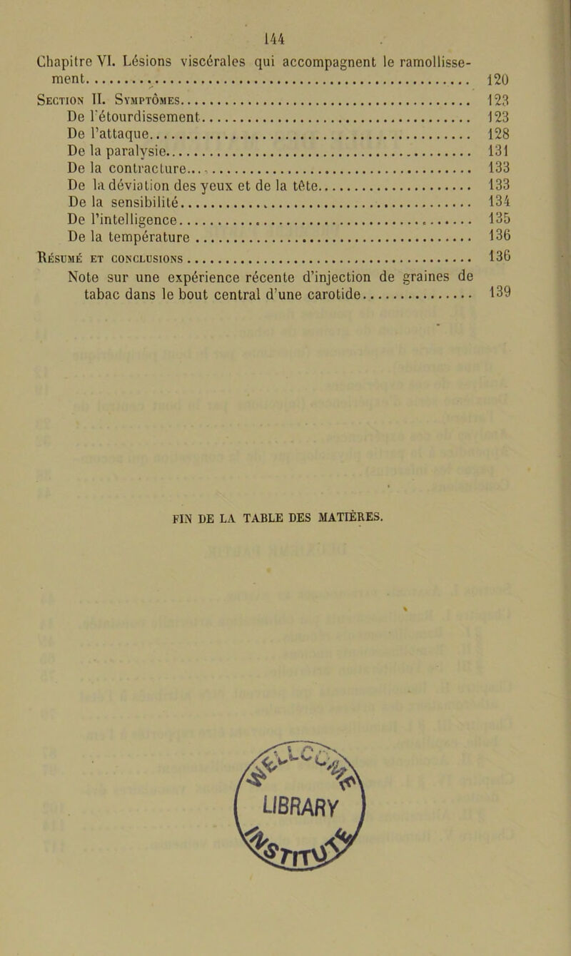 Chapitre VI. Lésions viscérales qui accompagnent le ramollisse- ment 120 Section II. Symptômes 123 De l'étourdissement 123 De l’attaque 128 De la paralysie 131 De la contracture... 133 De la déviation des yeux et de la tête 133 De la sensibilité 134 De l’intelligence 135 De la température 136 Résumé et conclusions 136 Note sur une expérience récente d’injection de graines de tabac dans le bout central d’une carotide 139 FIN I)E LA TABLE DES MATIÈRES.