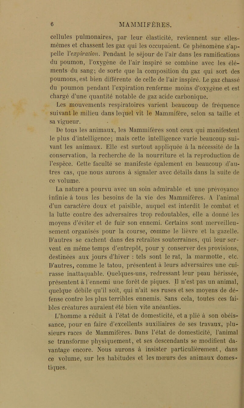 cellules pulmonaires, par leur élasticité, reviennent sur elles- mêmes et chassent les gaz qui les occupaient. Ce phénomène s’ap- pelle Vexpiration. Pendant le séjour de l’air dans les ramifications du poumon, l’oxygène de l’air inspiré se combine avec les élé- ments du sang; de sorte que la composition du gaz qui sort des poumons, est bien différente de celle de l’air inspiré. Le gaz chassé du poumon pendant l’expiration renferme moins d’oxygène et est chargé d’une quantité notable de gaz acide carbonique. Les mouvements respiratoires varient beaucoup de fréquence suivant le milieu dans lequel vit le Mammifère, selon sa taille et sa vigueur. De tous les animaux, les Mammifères sont ceux qui manifestent le plus d’intelligence; mais cette intelligence varie beaucoup sui- vant les animaux. Elle est surtout appliquée à la nécessité de la conservation, la recherche de la nourriture et la reproduction de l’espèce. Cette faculté se manifeste également en beaucoup d’au- tres cas, que nous aurons à signaler avec détails dans la suite de ce volume. La nature a pourvu avec un soin admirable et une prévoyance infinie à tous les besoins de la vie des Mammifères. A l’animal d’un caractère doux et paisible, auquel est interdit le combat et la lutte contre des adversaires trop redoutables, elle a donné les moyens d’éviter et de fuir son ennemi. Certains sont merveilleu- sement organisés pour la course, comme le lièvre et la gazelle. D’autres se cachent dans des retraites souterraines, qui leur ser- vent en même temps d’entrepôt, pour y conserver des provisions, destinées aux jours d’hiver : tels sont le rat, la marmotte, etc. D’autres, comme le tatou, présentent à leurs adversaires une cui- rasse inattaquable. Quelques-uns, redressant leur peau hérissée, ■ présentent à l’ennemi une forêt de piques. I) n’est pas un animal, , quelque débile qu’il soit, qui n’ait ses ruses et ses moyens de dé- : fense contre les plus terribles ennemis. Sans cela, toutes ces fai- ' blés créatures auraient été bien vite anéanties. L’homme a réduit à l’état de domesticité, et a plié à son obéis- sance, pour en faire d’excellents auxiliaires de ses travaux, plu- sieurs races de Mammifères. Dans l’état de domesticité, l’animal se transforme physiquement, et ses descendants se modifient da- vantage encore. Nous aurons à insister particulièrement, dans ce volume, sur les habitudes et les mœurs des animaux dômes- { tiques. • 1