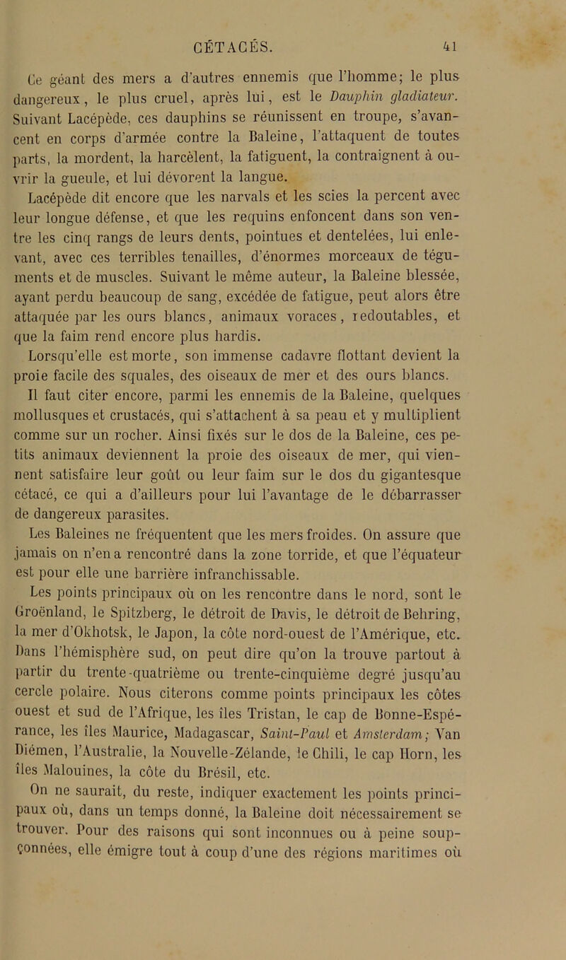 Ce géant des mers a d’autres ennemis que l’homme; le plus dangereux, le plus cruel, après lui, est le Dauphin gladiateur. Suivant Lacépède, ces dauphins se réunissent en troupe, s’avan- cent en corps d’armée contre la Baleine, l’attaquent de toutes parts, la mordent, la harcèlent, la fatiguent, la contraignent à ou- vrir la gueule, et lui dévorent la langue. Lacépède dit encore que les narvals et les scies la percent avec leur longue défense, et que les requins enfoncent dans son ven- tre les cinq rangs de leurs dents, pointues et dentelées, lui enle- vant, avec ces terribles tenailles, d’énormes morceaux de tégu- ments et de muscles. Suivant le même auteur, la Baleine blessée, ayant perdu beaucoup de sang, excédée de fatigue, peut alors être attaquée par les ours blancs, animaux voraces, redoutables, et que la faim rend encore plus hardis. Lorsqu’elle est morte, son immense cadavre flottant devient la proie facile des squales, des oiseaux de mer et des ours blancs. Il faut citer encore, parmi les ennemis de la Baleine, quelques mollusques et crustacés, qui s’attachent à sa peau et y multiplient comme sur un rocher. Ainsi fixés sur le dos de la Baleine, ces pe- tits animaux deviennent la proie des oiseaux de mer, qui vien- nent satisfaire leur goût ou leur faim sur le dos du gigantesque cétacé, ce qui a d’ailleurs pour lui l’avantage de le débarrasser de dangereux parasites. Les Baleines ne fréquentent que les mers froides. On assure que jamais on n’en a rencontré dans la zone torride, et que l’équateur est pour elle une barrière infranchissable. Les points principaux où on les rencontre dans le nord, sont le Groenland, le Spitzberg, le détroit de Davis, le détroit de Behring, la mer d’Okhotsk, le Jajîon, la côte nord-ouest de l’Amérique, etc^ Dans l’hémisphère sud, on peut dire qu’on la trouve partout à partir du trente-quatrième ou trente-cinquième degré jusqu’au cercle polaire. Nous citerons comme points principaux les côtes ouest et sud de l’Afrique, les îles Tristan, le cap de Bonne-Espé- rance, les îles Maurice, Madagascar, Saint-Paul et Amsterdam ; Van Diémen, l’Australie, la Nouvelle-Zélande, le Chili, le cap Horn, les îles Malouines, la côte du Brésil, etc. On ne saurait, du reste, indiquer exactement les points princi- paux où, dans un temps donné, la Baleine doit nécessairement se trouver. Pour des raisons qui sont inconnues ou à peine soup- çonnées, elle émigre tout à coup d’une des régions maritimes où