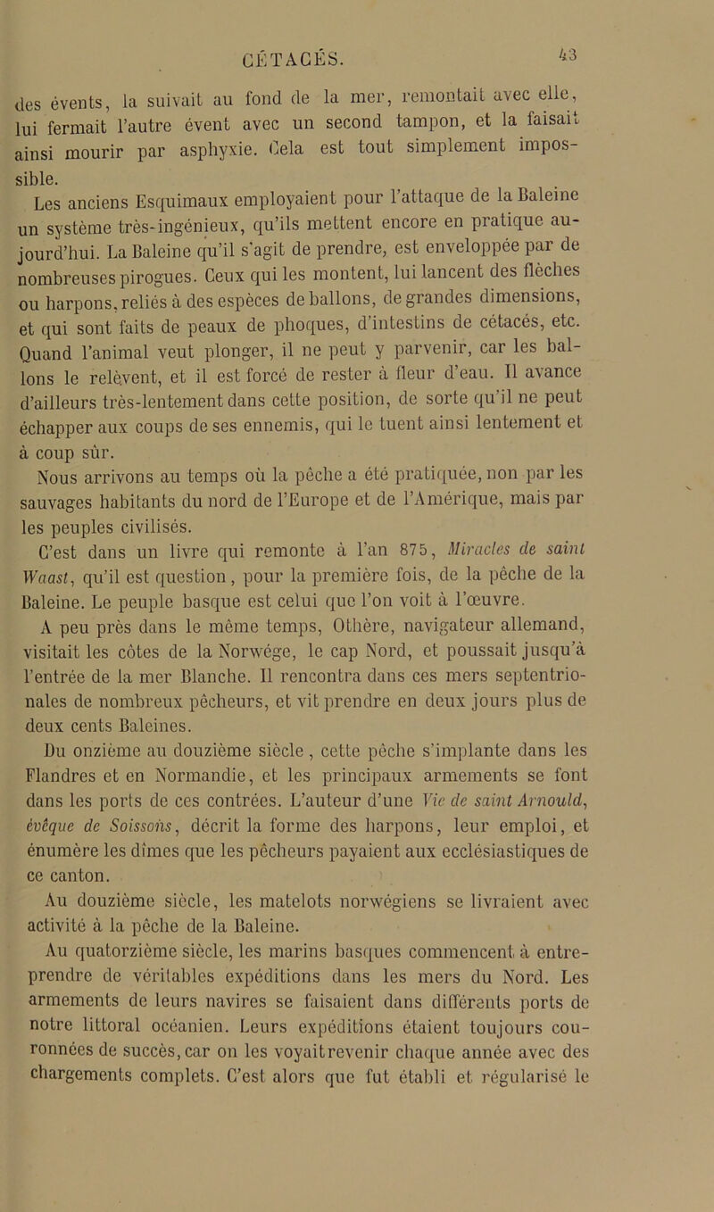 des évents, la suivait au fond de la mer, remontait avec elle, lui fermait l’autre évent avec un second tampon, et la faisait ainsi mourir par asphyxie. Cela est tout simplement impos- sible. Les anciens Esquimaux employaient pour l’attaque de la Baleine un système très-ingénieux, qu’ils mettent encore en pratique au- jourd’hui. La Baleine qu’il s'agit de prendre, est enveloppée par de nombreuses pirogues. Ceux qui les montent, lui lancent des flèches ou harpons,reliés à des espèces déballons, de grandes dimensions, et qui sont faits de peaux de phoques, d’intestins de cétacés, etc. Quand l’animal veut plonger, il ne peut y parvenir, car les bal- lons le relèvent, et il est forcé de rester à fleur d’eau. Il avance d’ailleurs très-lentement dans cette position, de sorte qu’il ne peut échapper aux coups de ses ennemis, qui le tuent ainsi lentement et à coup sûr. Nous arrivons au temps où la pêche a été pratiquée, non par les sauvages habitants du nord de l’Europe et de l’Amérique, mais par les peuples civilisés. C’est dans un livre qui remonte à l’an 875, Miracles de saint Waast, qu’il est question, pour la première fois, de la pêche de la Baleine. Le peuple basque est celui que l’on volt à l’œuvre. A peu près dans le même temps, Othère, navigateur allemand, visitait les côtes de la Norwége, le cap Nord, et poussait jusqu’à l’entrée de la mer Blanche. Il rencontra dans ces mers septentrio- nales de nombreux pêcheurs, et vit prendre en deux jours plus de deux cents Baleines. Du onzième au douzième siècle , cette pêche s’implante dans les Flandres et en Normandie, et les principaux armements se font dans les ports de ces contrées. L’auteur d’une Vie de saint Arnould^ évêque de Soissons, décrit la forme des harpons, leur emploi, et énumère les dîmes que les pêcheurs payaient aux ecclésiastiques de ce canton. Au douzième siècle, les matelots norwégiens se livraient avec activité à la pêche de la Baleine. Au quatorzième siècle, les marins bas([ues commencent à entre- prendre de véritables expéditions dans les mers du Nord. Les armements de leurs navires se faisaient dans différents ports de notre littoral océanien. Leurs expéditions étaient toujours cou- ronnées de succès, car on les voyaitrevenir chaque année avec des chargements complets. C’est alors que fut établi et régularisé le