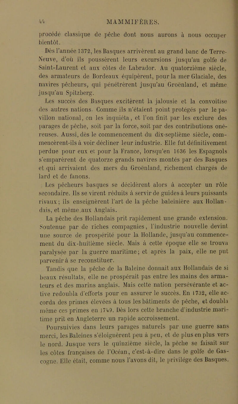 procédé classique de pêche dont nous aurons à nous occuper l)ientôt. Dès l’année 1372, les Basques arrivèrent au grand banc de Terre- Neuve, d’où ils poussèrent leurs excursions jusqu’au golfe de Saint-Laurent et aux côtes de Labrador. Au quatorzième siècle, des armateurs de Bordeaux équipèrent, pour la mer Glaciale, des navires pêcheurs, qui pénétrèrent jusqu’au Groenland, et même jusqu’au Spitzberg. Les succès des Basques excitèrent la jalousie et la convoitise des autres nations- Comme ils n’étaient point protégés par le pa- villon national, on les inquiéta, et l’on finit par les exclure des [)arages de pêche, soit par la force, soit par des contributions oné- reuses. Aussi, dès le commencement du dix-septième siècle, com- mencèrent-ils à voir décliner leur industrie. Elle fut définitivement perdue pour eux et pour la France, lorsqu’en 1636 les Espagnols s’emparèrent de quatorze grands navires montés par des Basques et qui arrivaient des mers du Groenland, richement chargés de lard et de fanons. Les pêcheurs basques se décidèrent alors à accepter un rôle secondaire. Ils se virent réduits à servir de guides à leurs puissants rivaux; ils enseignèrent l’art de la pêche baleinière aux Hollan- dais, et même.aux Anglais. La pêche des Hollandais prit rapidement une grande extension. Soutenue par de riches compagnies, l’industrie nouvelle devint une source de prospérité pour la Hollande, jusqu’au commence- ment du dix-huitième siècle. Mais à cette époque elle se trouva paralysée par la guerre maritime; et après la paix, elle ne put parvenir à se reconstituer. Tandis que la pêche de la Baleine donnait aux Hollandais de si beaux résultats, elle ne prospérait pas entre les mains des arma- teurs et des marins anglais. Mais cette nation persévérante et ac- tive redoubla d’efforts pour en assurer le succès. En 1732, elle ac- corda des primes élevées à tous les bâtiments de pêche, et doubla môme ces primes en 1749. Dès lors cette brandie d’industrie mari- time prit en Angleterre un rapide accroissement. Poursuivies dans leurs parages naturels par une guerre sans merci, les Baleines s’éloignèrent peu à peu, et de plus en plus vers le nord. Jusque vers le quinzième siècle, la pêche se faisait sur les côtes françaises de l’Océan, c’est-à-dire dans le golfe de Gas- cogne. Elle était, comme nous l’avons dit, le jirivilége des Basques.