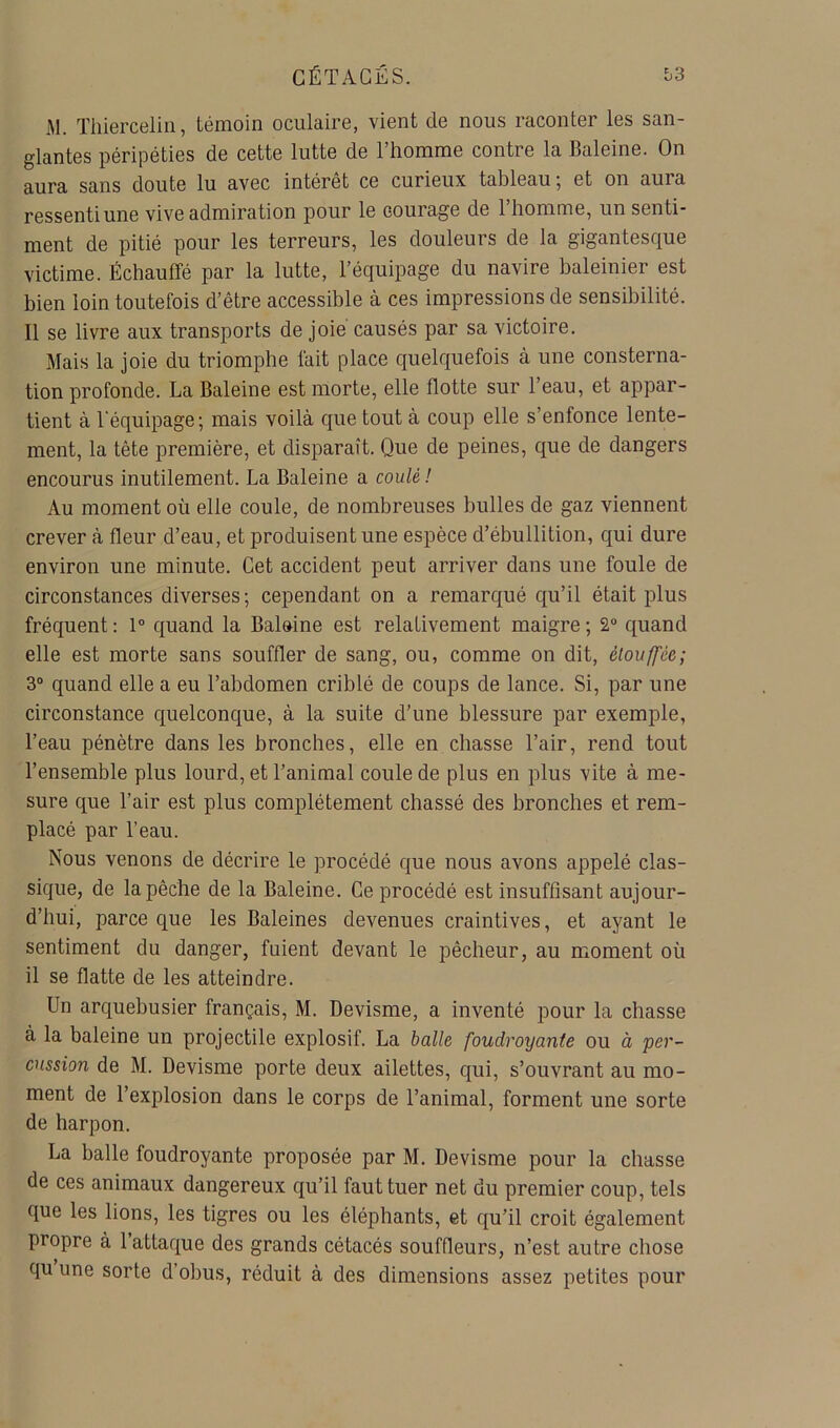 iM. Thiercelin, témoin oculaire, vient de nous raconter les san- glantes péripéties de cette lutte de l’homme contre la Baleine. On aura sans doute lu avec intérêt ce curieux tableau; et on aura ressenti une vive admiration pour le courage de l’homme, un senti- ment de pitié pour les terreurs, les douleurs de la gigantesque victime. Échauffé par la lutte, l’équipage du navire baleinier est bien loin toutefois d’être accessible à ces impressions de sensibilité. Il se livre aux transports de joie causés par sa victoire. Mais la joie du triomphe lait place quelquefois à une consterna- tion profonde. La Baleine est morte, elle flotte sur l’eau, et appar- tient à l'équipage; mais voilà que tout à coup elle s’enfonce lente- ment, la tête première, et disparaît. Que de peines, que de dangers encourus inutilement. La Baleine a coulé ! Au moment où elle coule, de nombreuses bulles de gaz viennent crever à fleur d’eau, et produisent une espèce d’ébullition, qui dure environ une minute. Cet accident peut arriver dans une foule de circonstances diverses; cependant on a remarqué qu’il était plus fréquent : 1° quand la Baleine est relativement maigre ; 2“ quand elle est morte sans souffler de sang, ou, comme on dit, étouffée; 3“ quand elle a eu l’abdomen criblé de coups de lance. Si, par une circonstance quelconque, à la suite d’une blessure par exemple, l’eau pénètre dans les bronches, elle en chasse l’air, rend tout l’ensemble plus lourd, et l’animal coule de plus en plus vite à me- sure que l’air est plus complètement chassé des bronches et rem- placé par l’eau. Nous venons de décrire le procédé que nous avons appelé clas- sique, de la pêche de la Baleine. Ce procédé est insuffisant aujour- d’hui, parce que les Baleines devenues craintives, et ayant le sentiment du danger, fuient devant le pêcheur, au moment où il se flatte de les atteindre. Un arquebusier français, M. Devisme, a inventé pour la chasse à la baleine un projectile explosif. La balle foudroyante ou à per- cussion de M. Devisme porte deux ailettes, qui, s’ouvrant au mo- ment de l’explosion dans le corps de l’animal, forment une sorte de harpon. La balle foudroyante proposée par M. Devisme pour la chasse de ces animaux dangereux qu’il faut tuer net du premier coup, tels que les lions, les tigres ou les éléphants, et qu’il croit également propre à 1 attaque des grands cétacés souffleurs, n’est autre chose qu une sorte d’obus, réduit à des dimensions assez petites pour