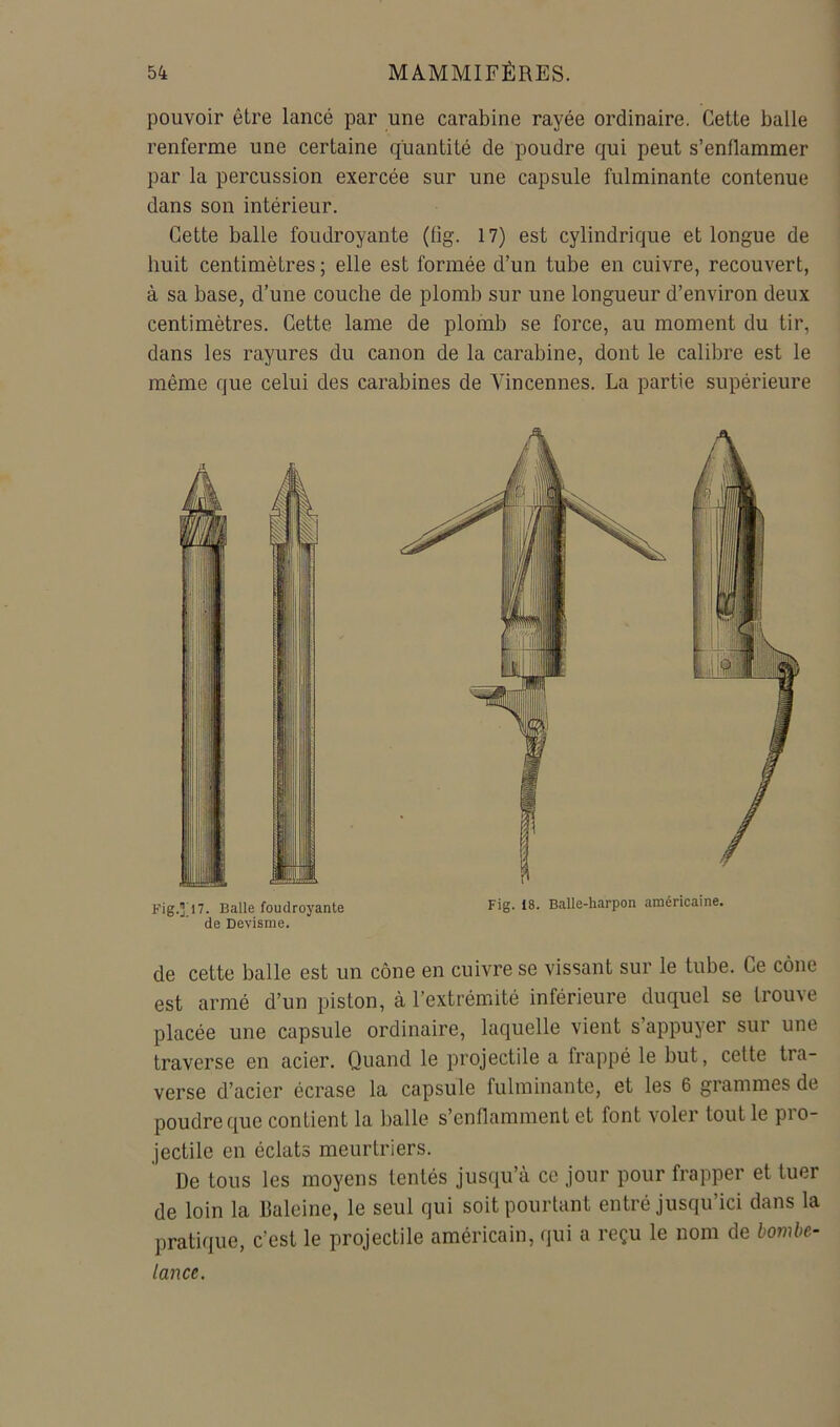 pouvoir être lancé par une carabine rayée ordinaire. Cette balle renferme une certaine quantité de poudre qui peut s’enflammer par la percussion exercée sur une capsule fulminante contenue dans son intérieur. Cette balle foudroyante (fig. 17) est cylindrique et longue de huit centimètres; elle est formée d’un tube en cuivre, recouvert, à sa base, d’une couche de plomb sur une longueur d’environ deux centimètres. Cette lame de plomb se force, au moment du tir, dans les rayures du canon de la carabine, dont le calibre est le même que celui des carabines de Vincennes. La partie supérieure de cette balle est un cône en cuivre se vissant sur le tube. Ce cône est armé d’un piston, à l’extrémité inférieure duquel se trouve placée une capsule ordinaire, laquelle vient s’appuyer sur une traverse en acier. Quand le projectile a frappé le but, celte tra- verse d’acier écrase la capsule fulminante, et les 6 grammes de poudre que contient la balle s’enflamment et font voler tout le pro- jectile en éclats meurtriers. De tous les moyens tentés jusqu’à ce jour pour frapper et tuer de loin la Baleine, le seul qui soit pourtant entré jusqu’ici dans la pratique, c’est le projectile américain, qui a reçu le nom de bombe- lance.