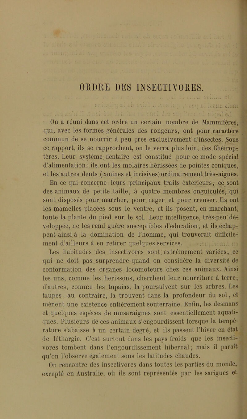 ORDRE DES INSECTIVORES. , -V ; . i 1 1 ■ I . ; • On a réuni dans cet ordre un certain nombre de Mammifères, • qui, avec les formes générales des rongeurs, ont pour caractère commun de se nourrir à peu près exclusivement d’insectes. .Sous ce rapport, ils se rapprochent, on le verra plus loin, des Chéirop-: tères. Leur système dentaire est constitué pour ce mode spécial d’alimentation : ils ont les molaires.hérissées de pointes coniques, et les autres dents (canines et incisives) ordinairement très-aiguës. En ce qui concerne leurs principaux traits extérieurs, ce sont des animaux de petite taille, à quatre membres onguiculés,.qui - sont disposés pour marcher, pour nager et pour creuser. Ils ont . les mamelles placées sous le ventre, et ils posent, en marchant, toute la plante du pied sur le sol. Leur intelligence, trèsrpeu dé- veloppée, ne les rend guère susceptibles d’éducation, et ils échap- pent ainsi à la domination de l’homme, qui trouverait difficile- ment d’ailleurs à en retirer quelques services. • ' Les habitudes des insectivores sont;extrêmement variées, ce qui ne doit pas ; surprendre quand on considère la diversité de conformation des organes locomoteurs chez ces animaux. Ainsi les uns, comme les hérissons, cherchent leur nourriture à terre; d’autres, comme les tupaias, la poursuivent sur les arhres. Les taupes, au contraire, la trouvent dans la profondeur du sol, et mènent une existence entièrement souterraine. Enfin, les desmans et quelques espèces de musaraignes sont essentiellement aquali- f[ues. Plusieurs de ces animaux s’engourdissent lorsque la tempé- rature s’abaisse à un certain degré, et ils passent l’hiver en état de léthargie. C’est surtout dans les pays froids que les insecti- vores tombent dans l’engourdissement hibernal; mais il paraît qu’on l’observe également sous les latitudes chaudes. On rencontre des insectivores dans toutes les parties du monde, excepté en Australie, où ils sont représentés par les sarigues et