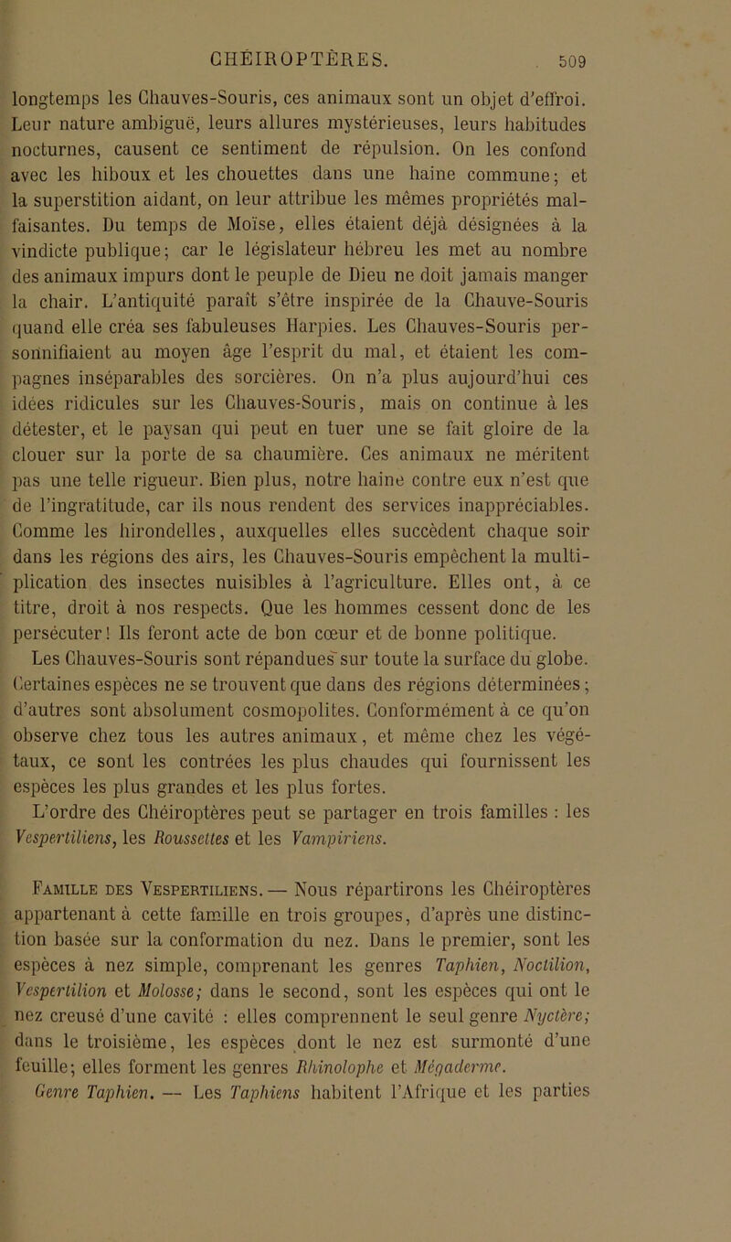 longtemps les Chauves-Souris, ces animaux sont un objet d'effroi. Leur nature ambiguë, leurs allures mystérieuses, leurs habitudes nocturnes, causent ce sentiment de répulsion. On les confond avec les hiboux et les chouettes dans une haine commune ; et la superstition aidant, on leur attribue les mêmes propriétés mal- faisantes. Du temps de Moïse, elles étaient déjà désignées à la vindicte publique ; car le législateur hébreu les met au nombre des animaux impurs dont le peuple de Dieu ne doit jamais manger la chair. L’antiquité paraît s’être inspirée de la Chauve-Souris quand elle créa ses fabuleuses Harpies. Les Chauves-Souris per- sonnifiaient au moyen âge l’esprit du mal, et étaient les com- pagnes inséparables des sorcières. On n’a plus aujourd’hui ces idées ridicules sur les Chauves-Souris, mais on continue à les détester, et le paysan qui peut en tuer une se fait gloire de la clouer sur la porte de sa chaumière. Ces animaux ne méritent pas une telle rigueur. Bien plus, notre haine contre eux n’est que de l’ingratitude, car ils nous rendent des services inappréciables. Comme les hirondelles, auxquelles elles succèdent chaque soir dans les régions des airs, les Chauves-Souris empêchent la multi- plication des insectes nuisibles à l’agriculture. Elles ont, à ce titre, droit à nos respects. Que les hommes cessent donc de les persécuter! Ils feront acte de bon cœur et de bonne politique. Les Chauves-Souris sont répandues sur toute la surface du globe. Certaines espèces ne se trouvent que dans des régions déterminées ; d’autres sont absolument cosmopolites. Conformément à ce qu’on observe chez tous les autres animaux, et même chez les végé- taux, ce sont les contrées les plus chaudes qui fournissent les espèces les plus grandes et les plus fortes. L’ordre des Chéiroptères peut se partager en trois familles : les Vesperiiliens, les Rousselles et les Vampiriens. Famille des Vespertiliens. — Nous répartirons les Chéiroptères appartenant à cette famJlle en trois groupes, d’après une distinc- tion basée sur la conformation du nez. Dans le premier, sont les espèces à nez simple, comprenant les genres Taphien, Noclilion, Vesperlilion et Molosse; dans le second, sont les espèces qui ont le nez creusé d’une cavité : elles comprennent le seul genre Nyctère; dans le troisième, les espèces dont le nez est surmonté d’une feuille; elles forment les genres Rliinolophe et Méyaderme. Genre Taphien. — Les Taphiens habitent l’Afrique et les parties