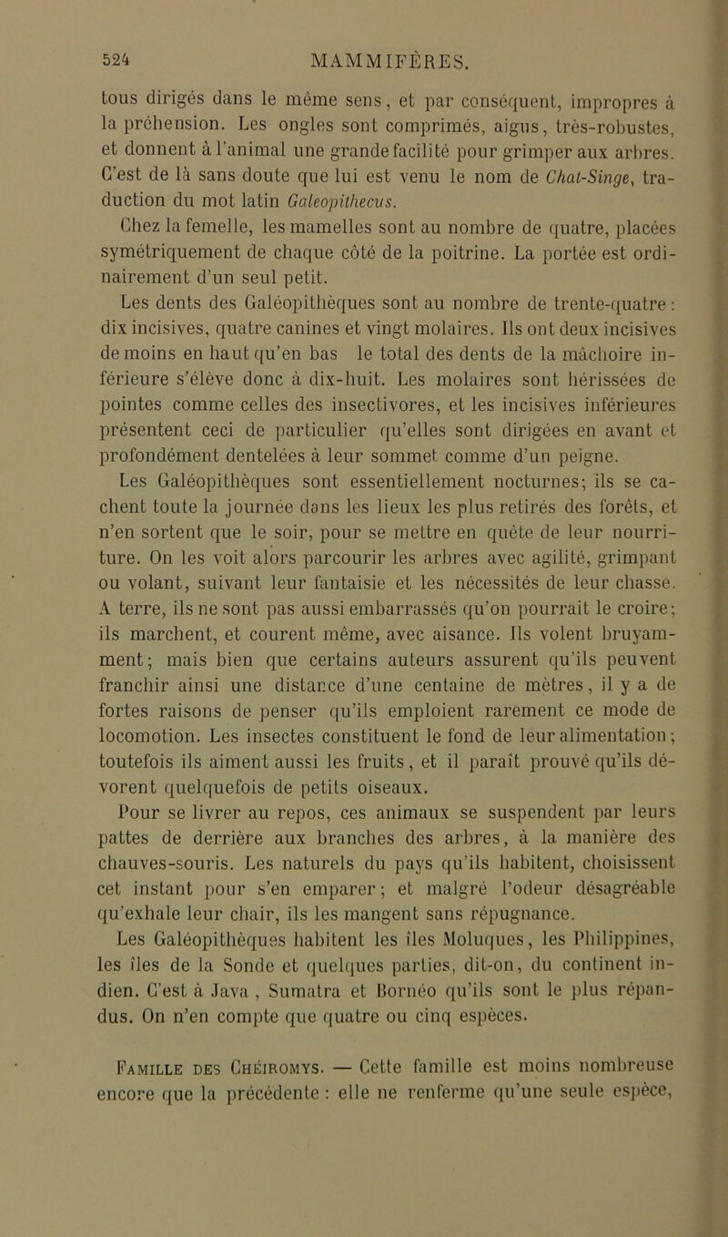 tous dirigés dans le même sens, et par conséquent, impropres à la préhension. Les ongles sont comprimés, aigus, très-robustes, et donnent à l’animal une grande facilité pour grimper aux arbres. C’ost de là sans doute que lui est venu le nom de Chal-Singe, tra- duction du mot latin Galeopithecus. Chez la femelle, les mamelles sont au nombre de quatre, placées symétriquement de chaque côté de la poitrine. La portée est ordi- nairement d’un seul petit. Les dents des Galéopithèques sont au nombre de trente-quatre : dix incisives, quatre canines et vingt molaires. Ils ont deux incisives de moins en haut qu’en bas le total des dents de la mâchoire in- ^ férieure s’élève donc à dix-huit. Les molaires sont hérissées de pointes comme celles des insectivores, et les incisives inférieures présentent ceci de particulier qu’elles sont dirigées en avant et i profondément dentelées à leur sommet comme d’un peigne. t Les Galéopithèques sont essentiellement nocturnes; ils se ca- ■ chent toute la journée dans les lieux les plus retirés des forêts, et v n’en sortent que le soir, pour se mettre en quête de leur nourri- ture. On les voit alors parcourir les arbres avec agilité, grimpant j ou volant, suivant leur fantaisie et les nécessités de leur chasse. ' > A terre, ils ne sont pas aussi embarrassés qu’on pourrait le croire; ; ils marchent, et courent même, avec aisance. Ils volent bruyam- ment; mais bien que certains auteurs assurent qu’ils peuvent ' franchir ainsi une distance d’une centaine de mètres, il y a de fortes raisons de penser qu’ils emploient rarement ce mode de locomotion. Les insectes constituent le fond de leur alimentation ; toutefois ils aiment aussi les fruits, et il paraît prouvé qu’ils dé- ^ - vorent quelquefois de petits oiseaux. v Pour se livrer au repos, ces animaux se suspendent par leurs i ; pattes de derrière aux branches des arbres, à la manière des ? chauves-souris. Les naturels du pays qu’ils habitent, choisissent cet instant pour s’en emparer ; et malgré l’odeur désagréable qu’exhale leur chair, ils les mangent sans répugnance. Les Galéopithèques habitent les îles Moluques, les Philippines, les îles de la Sonde et quelques parties, dit-on, du continent in- dien. C’est à Java, Sumatra et Bornéo qu’ils sont le plus répan- dus. On n’en compte que quatre ou cinq espèces. Famille des Chéiromys. — Cette famille est moins nombreuse encore que la précédente : elle ne renferme qu’une seule es])èce.