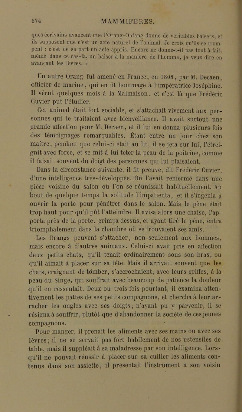 qucs écrivains avancent que l’Orang-Outang donne de véritables baisers, et ils supposent que c’est un acte naturel de l’animal. Je crois qu’ils se trom- pent : c’est de sa part un acte appris. Encore ne donne-t-il pas tout k fait, même dans ce cas-là, un baiser à la manière de l’homme, je veux dire en avançant les lèvres. » Un autre Orang fut amené en France, en 1808, par M. Decaen, ■officier de marine, qui en fit hommage à l’impératrice Joséphine. Il vécut quelques mois à la Malmaison, et c’est là que Frédéric Cuvier put l’étudier. Cet animal était fort sociable, et s’attachait vivement aux per- sonnes qui le traitaient avec bienveillance. Il avait surtout une grande affection pour M._Decaen, et il lui en donna plusieurs fois des témoignages remarquables. Étant entré un jour chez son maître, pendant que celui-ci était au lit, il se jeta sur lui, l’étrei- gnit avec force, et se mit à lui teter la peau de la poitrine, comme il faisait souvent du doigt des personnes qui lui plaisaient. Dans la circonstance suivante, il fit preuve, dit Frédéric Cuvier, •d’une intelligence très-développée. On l’avait renfermé dans une pièce voisine du salon où l’on se réunissait habituellement. Au bout de quelque temps la solitude l’impatienta, et il s’ingénia à ouvrir la porte pour pénétrer dans le salon. Mais le pêne était trop haut pour qu’il pût l’atteindre. Il avisa alors une chaise, l’ap- porta près de la porte, grimpa dessus, et ayant tiré le pêne, entra triomphalement dans la chambre où se trouvaient ses amis. Les Orangs peuvent s’attacher, non-seulement aux hommes, mais encore à d’autres animaux. Celui-ci avait pris en affection deux petits chats, qu’il tenait ordinairement sous son bras, ou qu’il aimait à placer sur sa tête. Mais il arrivait souvent que les chats, craignant de tdmber, s’accrochaient, avec leurs griffes, à la peau du Singe, qui souffrait avec beaucoup de patience la douleur qu’il en ressentait. Deux ou trois fois pourtant, il examina atten- tivement les pattes de ses petits compagnons, et chercha à leur ar- racher les ongles avec ses doigts; n’ayant pu y parvenir, il se résigna à souffrir, plutôt que d’abandonner la société de ces jeunes compagnons. Pour manger, il prenait les aliments avec ses mains ou avec ses lèvres; il ne se servait pas fort habilement de nos ustensiles de table, mais il suppléait à sa maladresse par son intelligence. Lors- qu’il ne pouvait réussir à placer sur sa cuiller les aliments con- tenus dans son assiette, il présentait l’instrument à son voisin