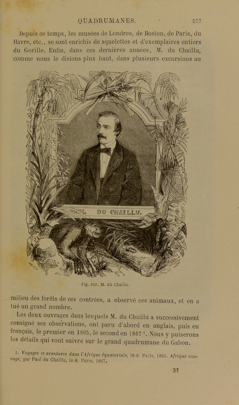 Depuis ce temps, les musées de Londres, de Boston, de Paris, du Havre, etc., se sont enrichis de squelettes et d’exemplaires entiers du Gorille. Enfin, dans ces dernières années, M. du Chaillu, comme nous le disions plus liant, dans plusieurs excursions au Fig. 269. M. du Chaillu. milieu des forêts de ces contrées, a observé ces animaux, et en a tué un grand nombre. bes deux ouvrages dans lesquels M. du Chaillu a successivement consigné ses observations, ont paru d’abord en anglais, puis en français, le premier en 1865, le second en 1867 '. Nous y puiserons les détails qui vont suivre sur le grand quadrumane du Gabon. I. ^otJages et aventures dans l’Afrique équatoriale, rage, par Paul du Chaillu, in-8. Paris, 1867. ifl-8. Paris, 1865. Afrique san- 37